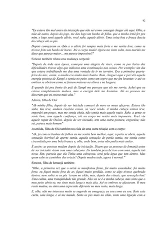 82
"Eu estava tão mal antes da iniciação que não sei como consegui chegar até aqui. Olhe, a
mãe-de-santo, depois do jogo, me deu logo um banho de folha, que a minha irmã fez pra
mim, e logo senti aquele alívio, você sabe, aquele alívio. Uma coisa boa e fresca descia
da cabeça até os pés.
Depois começaram os ebós e o alívio foi sempre mais forte e me sentia leve, como se
tivesse feito um banho de horas. Até o corpo muda! Agora me sinto solta, meu marido me
disse que pareço maior… me parece impossível!"
Simone também relata uma mudança corporal:
"Depois de toda essa época, começou uma alegria de viver, como se por baixo das
dificuldades tivesse algo que indicava uma continuação nas coisas. Por exemplo: um dia
que estava trabalhando me deu uma vontade de ir no terreiro. Era a primeira quarta-
feira do mês, assim, o amalá era ainda mais bonito. Bom, cheguei aqui e percebi aquela
energia gostosa de Xangô e sentia no peito como um sopro que me fez levantar; e até os
ombros se abriram como se fossem maiores na altura e na largura.
E quando fui pra frente do peji de Xangô me pareceu que ele me sorria. Achei que eu
estava completamente maluca, mas a energia dele me levantou. Até as pessoas me
disseram que eu estava mais alta."
Almira, filha de Oiá:
"Ah minha filha, depois de ser iniciada comecei de novo os meus afazeres. Estava tão
solta, tão leve, andava resolvia coisas, só você vendo. A minha cabeça estava leve,
engordei um pouco, mas me sentia cheia, não sentia mais aquele vazio. Sabe, a gente se
sente bem, com aquela confiança, até no corpo me sentia mais imponente. Você viu
aquele rapaz de Oxóssi, depois de ser iniciado, tem uma outra postura, engordou; não
sei, parece mais homem"
Josenilda, filha de Oiá também nos fala de uma outra relação com o corpo:
"Ah, já com os banhos de folhas eu me sentia bem melhor, aqui, o peito se abria, aquela
sensação horrível de aperto sumia, aquela sensação de perda sumia, me sentia como
circundada por uma bola branca e, olhe, ando bem, antes não podia mais andar.
É assim: as pessoas mudam depois da iniciação. Dizem que as pessoas de Iemanjá antes
de ser iniciada viram com uma cabeçona. Eu também percebi isso com uma, aquela iaô
nova. Sim, parecia que ela Tinha uma cabeçona, será pela água que tem dentro. Mas
quem sabe os caminhos dos orixás? Depois mudou tudo, agora é normal."
Simone, filha de Iemanjá também:
"Olhe, a primeira vez que o orixá se manifestou firme, foi muito assustador, foi muito
forte, eu fiquei muito fora do ar, fiquei muito perdida, como se algo tivesse quebrado
dentro, nem sabia se os pés ´tavam no chão, mas, depois dos rituais, que sensação boa!
Uma calma, uma tranqüilidade tão grande. Não sei se é a minha cabeça, mas sinto que o
meu peito abriu-se, me sinto mais larga e mais alta. Até os ombros se afastaram. O meu
rosto mudou, eu sinto uma expressão diferente no meu rosto, mais larga.
E, olhe, não me interessa muito se engordo ou emagreço, eu sou como eu sou. Boto saia
curta, saia longa, e aí me mando. Sinto os pés mais no chão, sinto uma ligação com a
 