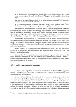 83
terra. Também, quer saber uma coisa? Quando fico nervosa ou ansiosa sinto algo que me
pára, como se alguém dentro de mim dissesse ' deixa para lá, vai tranqüila! Não se ligue
nisto!'
Até meu corpo mudou bastante, como se as costas tivessem aumentado. Me sinto mais
redonda, às vezes abraçaria todo mundo.
As vezes estou angustiada, estou triste, não quero nada… aí ela vem e me alivia. É algo
de doce, começa leve e depois deixa a gente mais tranqüila, mais aliviada."
Na comunidade comenta-se muito se a última chegada é desse ou daquele orixá. As velhas
ebômis percebem alguma coisa do lado espiritual das pessoas até mesmo através do andar, da
pele, do jeito. Fazem comentários sobre o juntó94
e sobre o jeito das pessoas. Contam-se muitas
histórias, por exemplo, que as filhas de Iemanjá têm a cabeça grande porque antes da iniciação
ela se enche d'água, ou que as filhas de Oiá são magras, esbeltas e muito ativas.
Normalmente, após a iniciação, as filhas-de-santo falam de alguma mudança referente à
percepção das coisas e ao corpo, inclusive a postura. Josenilda, filha de Oiá, nos fala de um alívio
maior e de uma nova tranqüilidade e afirma que tornou-se mais magra e que caminha mais
rapidamente, enquanto a postura dos ombros ficou mais ereta, e que a expressão do rosto parecia
mais madura, mais firme.
Almira, filha de Oiá nos diz da leveza e do caminhar mais veloz. Relata uma mudança no
corpo ocorrida, segundo ela, depois da iniciação. Diz que o corpo ficou mais esbelto e leve, e que
também a luz dos olhos mudou.
Simone, filha de Iemanjá notou uma mudança na parte superior de seu corpo, que lhe
parece mais larga; e desenvolveu uma auto-aceitação que a deixa mais confiante em si mesma. O
rosto adquiriu uma expressão mais aberta, os olhos parecem maiores e mais lúcidos; e seu andar é
mais seguro e imponente do que antes.
4.5. Os sonhos e a comunicação dos deuses
O sonho é ponto importante no mundo das religiões místicas. Eliade (1999: 59) já tinha
relatado a importância dos sonhos entre os xamã samoiedos e a riqueza dos seus conteúdos, tanto
mitológica quanto religiosamente.
Bastide (1974) também nos fala da importância de uma sociologia dos sonhos e do mundo
onírico nas sociedades tradicionais, esclarecendo alguns assuntos como o do papel desempenhado
pelo sonho na cultura. Sustenta que, nas culturas tradicionais, o sonho não é drasticamente
separado do estado de vigília, mas que as imagens noturnas são intercaladas na teia da existência
e que as percepções do mundo externo se mesclam. Dessa maneira, o sonho fornecerá ao ser
humano de cultura tradicional a solução de problemas que são na verdade problemas da
sociedade na qual ele vive. É o sonho que irá permitir uma melhor inclusão na coletividade à qual
94
O juntó é o segundo orixá da pessoa. Às vezes ele fica na frente para proteger o primeiro.
 