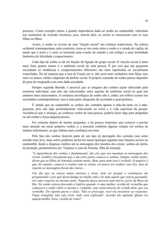 84
pertence. Como exemplo temos a grande importância dada ao sonho no candomblé, sobretudo
nos momentos de reclusão iniciática, pois, através dele, os orixás se comunicam com as suas
filhas ou filhos.
Assim, o sonho se reveste de uma "função social" nas culturas tradicionais. Na cultura
ocidental contemporânea, pelo contrário, criou-se um corte entre o sonho e o estado de vigília, de
modo que a noite e o sono se tornaram uma evasão do mundo e um refúgio a uma irrealidade
fantástica de felicidade e esquecimento.
Cada tipo de sonho se dá em função da ligação do grupo social. O vínculo social é tanto
mais forte quanto menor é o ambiente social de uma pessoa. É por isso que nas pequenas
sociedades as tendências a comportamentos diferentes são mais reprimidas ou socialmente
controladas. De tal maneira que a tese de Freud, em si, não seria nem verdadeira nem falsa; mas
mais ou menos válida a depender do âmbito social. O próprio conteúdo do sonho parece depender
do grau de integração com uma dada sociedade.
Sempre segundo Bastide, é possível que as imagens dos sonhos sejam oferecidas pela
memória individual, mas elas são selecionadas entre aquelas do ambiente social ao qual nós
estamos mais relacionados. A estrutura sociológica do sonho não é, então, um reflexo (como nas
sociedades contemporâneas), mas é uma parte integrante da sociedade à qual pertence.
É sabido que no candomblé os sonhos são contados apenas à mãe-de-santo ou à mãe-
pequena, pois são algo profundamente relacionado ao orixá e à vida espiritual da pessoa.
Acredita-se que o inimigo, ao conhecer sonho de uma pessoa, poderia fazer algo para atrapalhar
ou até roubar a força daquela pessoa.
Foi somente depois de muitas perguntas, e de poucas respostas, que comecei a prestar
mais atenção em meus próprios sonhos e, a procurar estabeler alguma relação em sonhos de
minhas informantes, as que tinham mais confiança em mim.
Pelo fato dos sonhos fazerem parte de um tipo de percepção dos sentidos (um outro
sentido mais leve, mais sutil), podemos incluí-los numa tipologia segundo suas funções sociais no
candomblé, desde a diagnose médica até as mensagens dos mundos dos orixás: sonhos de alerta,
de proteção, premonitórios etc. Vejamos o caso de Simone, filha de Iemanjá:
"A importância dos sonhos é fundamental, são eles que nos mandam as mensagens dos
orixás. Lembro claramente que a um certo ponto comecei a sonhar. Sempre sonhei muito,
dizem que as filhas de Iemanjá sonham muito. Bem, para mim isso é verdade. O negócio é
que, de repente, comecei a sonhar com os orixás, eu nunca tive sonhos com eles, mas de
repente as mensagens foram tão claras…
Um dia que eu estava muito ansiosa e triste, nem sei porquê e continuava me
perguntando o por quê dessa fadiga na minha vida e de tudo aquilo que estava passando;
tive uma resposta na mesma noite. Naquela época morava num morro, perto da Boca do
Rio. No sonho estava descendo a ladeira quando vi uma mulher vestida de vermelho que
começava a rodar sobre si mesma e, rodando, saía vento através do vestido dela, que era
vermelho. De repente parou e dizia: 'Não se preocupe, você irá encontrar as respostas.
Fique tranqüila, não seja triste, tudo será explicado'. Acordei tão agitada! Quem era
aquela mulher loira, vestida de vento?
 