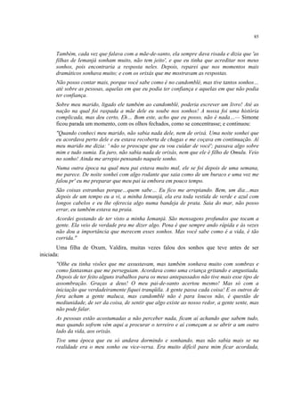 85
Também, cada vez que falava com a mãe-de-santo, ela sempre dava risada e dizia que 'as
filhas de Iemanjá sonham muito, não tem jeito', e que eu tinha que acreditar nos meus
sonhos, pois encontraria a resposta neles. Depois, reparei que nos momentos mais
dramáticos sonhava muito; e com os orixás que me mostravam as respostas.
Não posso contar mais, porque você sabe como é no candomblé, mas tive tantos sonhos…
até sobre as pessoas, aquelas em que eu podia ter confiança e aquelas em que não podia
ter confiança.
Sobre meu marido, ligado ele também ao candomblé, poderia escrever um livro! Até as
nação na qual foi raspada a mãe dele eu soube nos sonhos! A nossa foi uma história
complicada, mas deu certo, Eh… Bom este, acho que eu posso, não é nada…— Simone
ficou parada um momento, com os olhos fechados, como se concentrasse; e continuou:
"Quando conheci meu marido, não sabia nada dele, nem de orixá. Uma noite sonhei que
eu acordava perto dele e eu estava recoberta de chagas e me coçava em continuação. Aí
meu marido me dizia: ' não se preocupe que eu vou cuidar de você'; passava algo sobre
mim e tudo sumia. Eu juro, não sabia nada de orixás, nem que ele é filho de Omulu. Veio
no sonho! Ainda me arrepio pensando naquele sonho.
Numa outra época na qual meu pai estava muito mal, ele se foi depois de uma semana,
me parece. De noite sonhei com algo rodante que saia como de um buraco e uma voz me
falou pr' eu me preparar que meu pai ia embora em pouco tempo.
São coisas estranhas porque…quem sabe… Eu fico me arrepiando. Bem, um dia…mas
depois de um tempo eu a vi, a minha Iemanjá, ela era toda vestida de verde e azul com
longos cabelos e eu lhe oferecia algo numa bandeja de prata. Saia do mar, não posso
errar, eu também estava na praia.
Acordei gostando de ter visto a minha Iemanjá. São mensagens profundos que tocam a
gente. Ela veio de verdade pra me dizer algo. Pena é que sempre ando rápida e às vezes
não dou a importância que merecem esses sonhos. Mas você sabe como é a vida, é tão
corrida."
Uma filha de Oxum, Valdira, muitas vezes falou dos sonhos que teve antes de ser
iniciada:
"Olhe eu tinha visões que me assustavam, mas também sonhava muito com sombras e
como fantasmas que me perseguiam. Acordava como uma criança gritando e angustiada.
Depois de ter feito alguns trabalhos para os meus antepassados não tive mais esse tipo de
assombração. Graças a deus! O meu pai-de-santo acertou mesmo! Mas só com a
iniciação que verdadeiramente fiquei tranqüila. A gente passa cada coisa! E os outros de
fora acham a gente maluca, mas candomblé não é para loucos não, é questão de
mediunidade, de ser da coisa, de sentir que algo existe ao nosso redor, a gente sente, mas
não pode falar.
As pessoas estão acostumadas a não perceber nada, ficam aí achando que sabem tudo,
mas quando sofrem vêm aqui a procurar o terreiro e aí começam a se abrir a um outro
lado da vida, aos orixás.
Tive uma época que eu só andava dormindo e sonhando, mas não sabia mais se na
realidade era o meu sonho ou vice-versa. Era muito difícil para mim ficar acordada,
 
