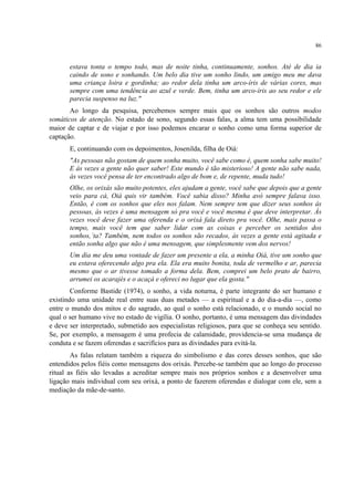 86
estava tonta o tempo todo, mas de noite tinha, continuamente, sonhos. Até de dia ia
caindo de sono e sonhando. Um belo dia tive um sonho lindo, um amigo meu me dava
uma criança loira e gordinha; ao redor dela tinha um arco-íris de várias cores, mas
sempre com uma tendência ao azul e verde. Bem, tinha um arco-íris ao seu redor e ele
parecia suspenso na luz."
Ao longo da pesquisa, percebemos sempre mais que os sonhos são outros modos
somáticos de atenção. No estado de sono, segundo essas falas, a alma tem uma possibilidade
maior de captar e de viajar e por isso podemos encarar o sonho como uma forma superior de
captação.
E, continuando com os depoimentos, Josenilda, filha de Oiá:
"As pessoas não gostam de quem sonha muito, você sabe como é, quem sonha sabe muito!
E às vezes a gente não quer saber! Este mundo é tão misterioso! A gente não sabe nada,
às vezes você pensa de ter encontrado algo de bom e, de repente, muda tudo!
Olhe, os orixás são muito potentes, eles ajudam a gente, você sabe que depois que a gente
veio para cá, Oiá quis vir também. Você sabia disso? Minha avó sempre falava isso.
Então, é com os sonhos que eles nos falam. Nem sempre tem que dizer seus sonhos ás
pessoas, às vezes é uma mensagem só pra você e você mesma é que deve interpretar. Às
vezes você deve fazer uma oferenda e o orixá fala direto pra você. Olhe, mais passa o
tempo, mais você tem que saber lidar com as coisas e perceber os sentidos dos
sonhos,´ta? Também, nem todos os sonhos são recados, às vezes a gente está agitada e
então sonha algo que não é uma mensagem, que simplesmente vem dos nervos!
Um dia me deu uma vontade de fazer um presente a ela, a minha Oiá, tive um sonho que
eu estava oferecendo algo pra ela. Ela era muito bonita, toda de vermelho e ar, parecia
mesmo que o ar tivesse tomado a forma dela. Bem, comprei um belo prato de bairro,
arrumei os acarajés e o acaçá e ofereci no lugar que ela gosta."
Conforme Bastide (1974), o sonho, a vida noturna, é parte integrante do ser humano e
existindo uma unidade real entre suas duas metades — a espiritual e a do dia-a-dia —, como
entre o mundo dos mitos e do sagrado, ao qual o sonho está relacionado, e o mundo social no
qual o ser humano vive no estado de vigília. O sonho, portanto, é uma mensagem das divindades
e deve ser interpretado, submetido aos especialistas religiosos, para que se conheça seu sentido.
Se, por exemplo, a mensagem é uma profecia de calamidade, providencia-se uma mudança de
conduta e se fazem oferendas e sacrifícios para as divindades para evitá-la.
As falas relatam também a riqueza do simbolismo e das cores desses sonhos, que são
entendidos pelos fiéis como mensagens dos orixás. Percebe-se também que ao longo do processo
ritual as fiéis são levadas a acreditar sempre mais nos próprios sonhos e a desenvolver uma
ligação mais individual com seu orixá, a ponto de fazerem oferendas e dialogar com ele, sem a
mediação da mãe-de-santo.
 