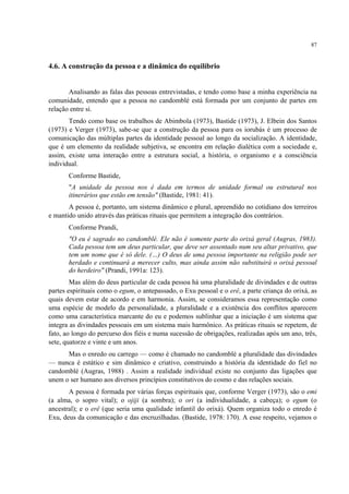 87
4.6. A construção da pessoa e a dinâmica do equilíbrio
Analisando as falas das pessoas entrevistadas, e tendo como base a minha experiência na
comunidade, entendo que a pessoa no candomblé está formada por um conjunto de partes em
relação entre si.
Tendo como base os trabalhos de Abimbola (1973), Bastide (1973), J. Elbein dos Santos
(1973) e Verger (1973), sabe-se que a construção da pessoa para os iorubás é um processo de
comunicação das múltiplas partes da identidade pessoal ao longo da socialização. A identidade,
que é um elemento da realidade subjetiva, se encontra em relação dialética com a sociedade e,
assim, existe uma interação entre a estrutura social, a história, o organismo e a consciência
individual.
Conforme Bastide,
"A unidade da pessoa nos é dada em termos de unidade formal ou estrutural nos
itinerários que estão em tensão" (Bastide, 1981: 41).
A pessoa é, portanto, um sistema dinâmico e plural, apreendido no cotidiano dos terreiros
e mantido unido através das práticas rituais que permitem a integração dos contrários.
Conforme Prandi,
"O eu é sagrado no candomblé. Ele não é somente parte do orixá geral (Augras, 1983).
Cada pessoa tem um deus particular, que deve ser assentado num seu altar privativo, que
tem um nome que é só dele. (…) O deus de uma pessoa importante na religião pode ser
herdado e continuará a merecer culto, mas ainda assim não substituirá o orixá pessoal
do herdeiro" (Prandi, 1991a: 123).
Mas além do deus particular de cada pessoa há uma pluralidade de divindades e de outras
partes espirituais como o egum, o antepassado, o Exu pessoal e o erê, a parte criança do orixá, as
quais devem estar de acordo e em harmonia. Assim, se consideramos essa representação como
uma espécie de modelo da personalidade, a pluralidade e a existência dos conflitos aparecem
como uma característica marcante do eu e podemos sublinhar que a iniciação é um sistema que
integra as divindades pessoais em um sistema mais harmônico. As práticas rituais se repetem, de
fato, ao longo do percurso dos fiéis e numa sucessão de obrigações, realizadas após um ano, três,
sete, quatorze e vinte e um anos.
Mas o enredo ou carrego — como é chamado no candomblé a pluralidade das divindades
— nunca é estático e sim dinâmico e criativo, construindo a história da identidade do fiel no
candomblé (Augras, 1988) . Assim a realidade individual existe no conjunto das ligações que
unem o ser humano aos diversos princípios constitutivos do cosmo e das relações sociais.
A pessoa é formada por várias forças espirituais que, conforme Verger (1973), são o emi
(a alma, o sopro vital); o ojiji (a sombra); o ori (a individualidade, a cabeça); o egum (o
ancestral); e o erê (que seria uma qualidade infantil do orixá). Quem organiza todo o enredo é
Exu, deus da comunicação e das encruzilhadas. (Bastide, 1978: 170). A esse respeito, vejamos o
 