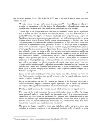 88
que nos relata a ebômi Elvira, filha de Oxalá, de 72 anos (e 60 anos de santo), numa entrevista
feita na sua casa:
"E então vamos, você quer saber como é uma pessoa?" — ebômi Elvira nos olhava e,
sentada em sua cadeira preferida, dentro da sala-cozinha, e olhando para a porta de
entrada, começou a nos falar, com aquele seu ar meio irônico e meio plácido.
"Dizem, digo dizem, porque nunca se sabe aqui no candomblé, aquilo que é e aquilo que
não é. Então, se temos as pernas deve ter um porquê, todo esse trabalho que é o
candomblé serve para ligar o ser humano à natureza, assim as pernas estão sempre em
ligação com a terra, onde moram os ancestrais; sem eles, nada poderíamos fazer. A gente
tem que saber a origem da nossa família porque isso nos sustenta. — Ao dizer isso, ela se
debruçava para a terra com as mãos, como que para tocá-la, e fazia uma careta, como para
manifestar a importância daquilo que estava dizendo. — Vocês já viram os egunguns,
então vocês sabem como chegam e a voz que eles têm, eu já fui curada por eles, quando
era criança. Eu tinha uns seis anos, fiquei muito doente, muito doente mesmo, aí meu pai,
que sabia das coisas, me levou na ilha e aí, um dos babá mais importantes cuidou de
mim, ainda lembro as cores dele e logo, logo disse que eu deveria cuidar do orixá; mas
essa é uma outra história…. — ela nos disse sorrindo, como se visse algo na sua frente —
Depois, temos que nos ligar ao céu, o mundo dos orixás — nesse ponto, ela levantou e
direcionou os braços para ao céu —, mas a gente não tem somente um orixá; temos vários
que podem nos ajudar em vários momentos da nossa vida, temos sempre que nos
reverenciai-los, mas é assim eles estão aí para nos ajudar. Mas aqui no Axé é somente um
que desce na cabeça, não é possível que baixem mais, a gente enlouqueceria. O certo é
fazer todas as nossas obrigações no momento certo e agradar também sempre ele, o
homem95
, o compadre.
Temos que ter muito cuidado com orixá, orixá é coisa viva, não é distante, ele é vivo em
nós. Existem tantos caminhos para que ele se mostre. Ele é a própria vida, por isso tem
que ter respeito e veneração.
Dizem que Olodumare um belo dia chamou por Obatalá e lhe disse que construísse a
cabeça dos homens. Depois, Olodumare soprou o princípio vital, o emi no ser humano e
ele respirou. Mas a gente possui também a nossa materialidade, o corpo ( ara).
O emi está ligado à sombra das pessoas, quando não temos mais o emi a gente morre.
O ori para nós é o orixá; somos nós, é a nossa inteligência, o nosso ser. O ori é a cabeça
que é a dona de todas as coisas. A cabeça é um mundo, através dela vem os movimentos,
os espíritos, por isso a gente tem que fazer o bori. Quando tudo está em harmonia, é uma
beleza, se percebe logo quando uma pessoa está bem, satisfez seu orixá. A gente vê,
percebe. Você viu aquela senhora que entrou outro dia, aquela estava muito mal, muito
mal mesmo, e…depois todo mundo vem para cá. É isso!
Mas para ter forças e equilíbrio temos que trabalhar, nada é de graça, temos que
trabalhar e satisfazer primeiro o orixá. Depois da iniciação e das obrigações a gente
95
Entenda-se aqui com a palavra o homem ou o compadre Exu (Bastide, 1978: 170).
 