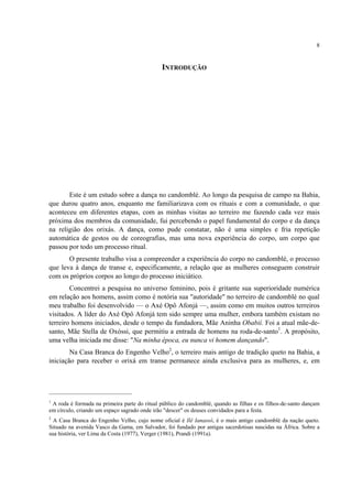 8
INTRODUÇÃO
Este é um estudo sobre a dança no candomblé. Ao longo da pesquisa de campo na Bahia,
que durou quatro anos, enquanto me familiarizava com os rituais e com a comunidade, o que
aconteceu em diferentes etapas, com as minhas visitas ao terreiro me fazendo cada vez mais
próxima dos membros da comunidade, fui percebendo o papel fundamental do corpo e da dança
na religião dos orixás. A dança, como pude constatar, não é uma simples e fria repetição
automática de gestos ou de coreografias, mas uma nova experiência do corpo, um corpo que
passou por todo um processo ritual.
O presente trabalho visa a compreender a experiência do corpo no candomblé, o processo
que leva à dança de transe e, especificamente, a relação que as mulheres conseguem construir
com os próprios corpos ao longo do processo iniciático.
Concentrei a pesquisa no universo feminino, pois é gritante sua superioridade numérica
em relação aos homens, assim como é notória sua "autoridade" no terreiro de candomblé no qual
meu trabalho foi desenvolvido — o Axé Opô Afonjá —, assim como em muitos outros terreiros
visitados. A líder do Axé Opô Afonjá tem sido sempre uma mulher, embora também existam no
terreiro homens iniciados, desde o tempo da fundadora, Mãe Aninha Obabií. Foi a atual mãe-de-
santo, Mãe Stella de Oxóssi, que permitiu a entrada de homens na roda-de-santo1
. A propósito,
uma velha iniciada me disse: "Na minha época, eu nunca vi homem dançando".
Na Casa Branca do Engenho Velho2
, o terreiro mais antigo de tradição queto na Bahia, a
iniciação para receber o orixá em transe permanece ainda exclusiva para as mulheres, e, em
1
A roda é formada na primeira parte do ritual público do candomblé, quando as filhas e os filhos-de-santo dançam
em círculo, criando um espaço sagrado onde irão "descer" os deuses convidados para a festa.
2
A Casa Branca do Engenho Velho, cujo nome oficial é Ilê Ianassô, é o mais antigo candomblé da nação queto.
Situado na avenida Vasco da Gama, em Salvador, foi fundado por antigas sacerdotisas nascidas na África. Sobre a
sua história, ver Lima da Costa (1977), Verger (1981), Prandi (1991a).
 