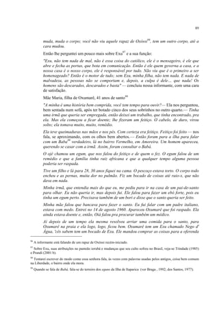 89
muda, muda o corpo; você não viu aquele rapaz de Oxóssi96
, tem um outro corpo, até a
cara mudou.
Então lhe perguntei um pouco mais sobre Exu97
e a sua função:
"Exu, não tem nada de mal, não é essa coisa do católico, ele é o mensageiro, é ele que
abre e fecha as portas, que bota em comunicação. Então é ele quem governa a casa, e a
nossa casa é o nosso corpo, ele é responsável por tudo. Não viu que é o primeiro a ser
homenageado? Então é o motor de tudo; sem Exu, minha filha, não tem nada. E nada de
malvadeza, as pessoas não se comportam e, depois, a culpa é dele… que nada! Os
homens são descarados, descarados e basta" — concluiu nossa informante, com uma cara
de satisfação.
Mãe Maria, filha de Oxumarê, 41 anos de santo98
"A minha é uma história bem comprida, você tem tempo para ouvir?— Ela nos perguntou,
bem sentada num sofá, após ter botado cinco dos seus sobrinhos no outro quarto.— Tinha
uma irmã que queria ser empregada, então deixei um trabalho, que tinha encontrado, pra
ela. Mas ela começou a ficar doente; lhe fizeram um feitiço. O cabelo, de duro, virou
solto; ela tomava muito, muito, remédio.
Ela teve queimaduras nas mãos e nos pés. Com certeza era feitiço. Feitiço foi feito — nos
fala, se aproximando, com os olhos bem abertos.— Então foram para a ilha para falar
com um Baba99
verdadeiro, lá no bairro Vermelho, em Amoreira. Um homem apareceu,
querendo se casar com a irmã. Assim, foram consultar o Babá.
O ojé chamou um egum, que nos falou do feitiço e de quem o fez. O egum falou de um
remédio e que a família tinha raiz africana e que a qualquer tempo alguma pessoa
poderia ser raspada.
Tive um filho e lá para 28, 30 anos fiquei na cama. O pescoço estava torto. O corpo todo
encheu e as pernas, muita dor no pulmão. Fiz um bocado de coisas até raio-x, que não
dava em nada.
Minha irmã, que entendia mais do que eu, me pediu para ir na casa de um pai-de-santo
para olhar. Eu não queria ir, mas depois fui. Ele falou para fazer um ebó forte, pois eu
tinha um egum perto. Precisava também de um bori e disse que o santo queria ser feito.
Minha mãe falou que bancava para fazer o santo. Eu fui falar com um padre italiano,
estava com medo. Entrei no 14 de agosto 1960. Apareceu Oxumarê que foi raspado. Ela
ainda estava doente e, então, Oiá falou pra procurar também um médico.
Aí depois de um tempo ela mesma resolveu arriar uma comida para o santo, para
Oxumarê na praia e ela logo, logo, ficou bem. Oxumarê tem um Exu chamado Nego d'
Água, 'cês sabem tem um bocado de Exu. Ele mandou comprar as coisas para a oferenda
96
A informante está falando de um rapaz de Oxóssi recém-iniciado.
97
Sobre Exu, suas atribuições no panteão iorubá e mudanças que seu culto sofreu no Brasil, veja-se Trindade (1985)
e Prandi (2001 b).
98
Tentarei escrever do modo como essa senhora fala, às vezes com palavras usadas pelos antigos, coisa bem comum
na Liberdade, o bairro onde ela mora.
99
Quando se fala de Babá, fala-se do terreiro dos eguns da Ilha de Itaparica (ver Braga , 1992; dos Santos, 1977).
 