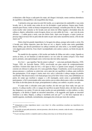 91
evidenciam e dão forças a cada parte do corpo, até chegar à iniciação, numa continua alternância
de equilíbrio e desequilíbrio e de reequilíbrio das forças.
A primeira coisa que uma (ou um) fiel recebe, ao se aproximar do candomblé, é sua conta
lavada, isto é, ela recebe uma conta da cor da divindade a qual pertence: branca para Oxalá;
amarela para Oxum; verde ou branca transparente para Iemanjá; vermelha para Oiá etc. Mas essa
conta recebe valor somente se for lavada com um misto de folhas ligadas à divindade dona da
cabeça e, depois, submetida a outra lavagem, dessa vez com sabão da Costa — que vem da costa
africana — é sabão preto e mole, com um cheiro forte. Após essa lavagem, a conta é posta no
pescoço da(o) nova(o) fiel ou pela mãe-de-santo ou por uma outra sacerdotisa anciã, a fim de dar
maior axé100
.
Outro ritual de grande importância é a lavagem da cabeça, porque nela reside o orixá. Ela
é lavada com folhas especiais, para dar forca ao ori, e, depois, recebe uma outra quantidade
dessas folhas, que devem permanecer na cabeça somente por uma noite; e, na manhã seguinte,
vem alguém para retirá-las. Esse ritual é acompanhado com cantos e preces, na frente do peji de
Xangô101
.
Na manhã do dia seguinte, a fiel recebe um banho de folhas em todo o corpo, ligando-se
assim ao deus, ao ser humano (a mãe-de-santo) e ao seu colar de contas (elequê). Esse ritual
prevê, portanto, uma aproximação com o orixá mas não tem tabus especiais.
Já o bori — que significa "dar de comer à cabeça" — seria mais profundo (Querino, 1938;
Verger, 1981; de Azevedo Santos, 1993), envolvendo um grau maior de comprometimento
iniciático. Existem dois tipos de bori, o de água (o frio) e o quente (com sangue). O primeiro
consiste em oferecer à cabeça um obi e uma quartinha d'água. Usualmente, ocorre na presença de
poucas pessoas e, conforme as entrevista, serve para dar um equilíbrio à cabeça, para resfriá-la
dos pensamentos. O de sangue é muito mais rico; nele é oferecido à cabeça sangue de pombo
sacrificado. Não descrevemos o tal ritual porque isso já foi feito várias vezes, mas sublinhamos as
partes do corpo que recebem o sangue e o obi mastigado, assim como a gestualidade dos
participantes: a fiel é posicionada sobre uma esteira com as mãos aberta para o alto e as oferendas
são feitas às devidas partes do corpo, principalmente à cabeça, aos ombros. ao peito e aos pés.
O corpo todo é colocado como para receber; ele não tem que fazer nada, tem que ser
passivo. A cabeça recebe o obi e o sangue do sacrifício na parte frontal, atrás e de lado (na altura
das têmporas) e no centro. O resto do corpo recebe em suas polaridades: os dois ombros, os dois
polegares, o da direita é ligado ao ancestral masculino, o da esquerda está ligado ao ancestral
feminino e as mãos. Depois, a cabeça é recoberta com um ojá102
e a fiel deve repousar até a
manhã seguinte, recebendo, normalmente, mensagens dos orixás por meio dos sonhos.
100
Antigamente se dava importância maior a esse ritual. As velhas sacerdotisas ressaltam sua importância (ver
Querino, 1938: 82-83).
101
Na ocasião em que pude presenciar, estavam presentes, além da devota, somente a mãe-de-santo e a mãe-pequena
da recém-chegada.
102
O ojá é um lenço estreito e comprido usado na cabeça como torço ou em forma de laço no peito.
 