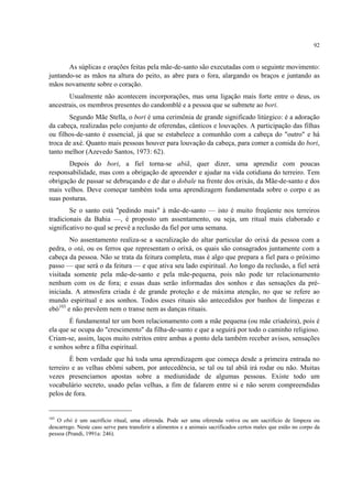 92
As súplicas e orações feitas pela mãe-de-santo são executadas com o seguinte movimento:
juntando-se as mãos na altura do peito, as abre para o fora, alargando os braços e juntando as
mãos novamente sobre o coração.
Usualmente não acontecem incorporações, mas uma ligação mais forte entre o deus, os
ancestrais, os membros presentes do candomblé e a pessoa que se submete ao bori.
Segundo Mãe Stella, o bori é uma cerimônia de grande significado litúrgico: é a adoração
da cabeça, realizadas pelo conjunto de oferendas, cânticos e louvações. A participação das filhas
ou filhos-de-santo é essencial, já que se estabelece a comunhão com a cabeça do "outro" e há
troca de axé. Quanto mais pessoas houver para louvação da cabeça, para comer a comida do bori,
tanto melhor (Azevedo Santos, 1973: 62).
Depois do bori, a fiel torna-se abiã, quer dizer, uma aprendiz com poucas
responsabilidade, mas com a obrigação de apreender e ajudar na vida cotidiana do terreiro. Tem
obrigação de passar se debruçando e de dar o dobale na frente dos orixás, da Mãe-de-santo e dos
mais velhos. Deve começar também toda uma aprendizagem fundamentada sobre o corpo e as
suas posturas.
Se o santo está "pedindo mais" à mãe-de-santo — isto é muito freqüente nos terreiros
tradicionais da Bahia —, é proposto um assentamento, ou seja, um ritual mais elaborado e
significativo no qual se prevê a reclusão da fiel por uma semana.
No assentamento realiza-se a sacralização do altar particular do orixá da pessoa com a
pedra, o otá, ou os ferros que representam o orixá, os quais são consagrados juntamente com a
cabeça da pessoa. Não se trata da feitura completa, mas é algo que prepara a fiel para o próximo
passo — que será o da feitura — e que ativa seu lado espiritual. Ao longo da reclusão, a fiel será
visitada somente pela mãe-de-santo e pela mãe-pequena, pois não pode ter relacionamento
nenhum com os de fora; e essas duas serão informadas dos sonhos e das sensações da pré-
iniciada. A atmosfera criada é de grande proteção e de máxima atenção, no que se refere ao
mundo espiritual e aos sonhos. Todos esses rituais são antecedidos por banhos de limpezas e
ebó103
e não prevêem nem o transe nem as danças rituais.
É fundamental ter um bom relacionamento com a mãe pequena (ou mãe criadeira), pois é
ela que se ocupa do "crescimento" da filha-de-santo e que a seguirá por todo o caminho religioso.
Criam-se, assim, laços muito estritos entre ambas a ponto dela também receber avisos, sensações
e sonhos sobre a filha espiritual.
É bem verdade que há toda uma aprendizagem que começa desde a primeira entrada no
terreiro e as velhas ebômi sabem, por antecedência, se tal ou tal abiã irá rodar ou não. Muitas
vezes presenciamos apostas sobre a mediunidade de algumas pessoas. Existe todo um
vocabulário secreto, usado pelas velhas, a fim de falarem entre si e não serem compreendidas
pelos de fora.
103
O ebó é um sacrifício ritual, uma oferenda. Pode ser uma oferenda votiva ou um sacrifício de limpeza ou
descarrego. Neste caso serve para transferir a alimentos e a animais sacrificados certos males que estão no corpo da
pessoa (Prandi, 1991a: 246).
 