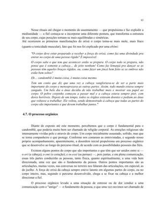 93
Nesse rituais até chegar o momento do assentamento — que propulsiona e faz explodir a
mediunidade — a fiel começa-se a incorporar uma diferente postura, que transforma a estrutura
de seu corpo, cujas posições tornam-se mais equilibradas e simétricas.
Até ocorrerem as primeiras manifestações do orixá o corpo torna-se mais mole, mais fraco
(quanto a tonicidade muscular), fato que foi nos foi explicado por uma ebômi:
"O corpo deve estar preparado a receber a força do orixá, como faz uma divindade pra
entrar no corpo de uma pessoa rígida? É impossível.
O corpo sabe o que tem que acontecer então se prepara. O corpo todo se prepara, não
pense que é somente a cabeça… de jeito nenhum! Como faz Iemanjá pra dançar se as
pessoas têm aqueles braços rígidos, ou, como fazer um jincá bem feito se os ombros não
estão bem soltos?
Eh… candomblé é muita coisa, é muita coisa mesmo.
Tem um conto que diz que uma vez a cabeça vangloriava-se de ser a parte mais
importante do corpo e menosprezava as outras partes. Assim, todo mundo estava sempre
zangado. Um belo dia o ânus decidiu de não trabalhar mais e mostrar seu papel ao
corpo. O pobre corpinho começou a passar mal e a cabeça estava sempre pior, com
dores horríveis. Depois de um tempo, todos os órgãos estavam doentes e pediam ao ânus
que voltasse a trabalhar. Ele voltou, sendo demonstrado à cabeça que todas as partes do
corpo são importantes e que devem trabalhar juntos."
4.7. O processo orgânico
Diante do exposto até este momento, percebemos que o corpo é fundamental para o
candomblé, que poderia muito bem ser chamado de religião corporal. As emoções religiosas são
intensamente vividas pelo e através do corpo. Um corpo inicialmente assustado, sofrido, mas que
se torna companheiro e que protege. Conforme nos contaram as entrevistadas, e segundo nosso
próprio acompanhamento, aparentemente, a desordem inicial propulsiona um processo orgânico
que se desenvolve ao longo do percurso ritual, de acordo com as possibilidades pessoais das fiéis.
Existem alguns pontos do corpo que são importantes e que têm que ser unidos entre si —
o ori (a cabeça); o emi (o coração); e os essé (as pernas) —, pois juntas, e em plena comunicação,
essas três partes conduzirão as pessoas, tanto física, quanto espiritualmente, a uma vida bem
direcionada, uma vez que são o fundamento da pessoa. Outros pontos importantes são as
articulações, muitas vezes, nas conversas no terreiro nos falaram das articulações, em especial, as
do joelho. A força do orixá da cabeça sempre esteve latente em algumas partes do corpo, ou no
corpo inteiro, mas, segundo o percurso desenvolvido, chega a se fixar na cabeça e a melhor
direcionar a fiel.
O processo orgânico levado a uma situação de estresse ou de dor conduz a uma
comunicação com o "antigo" — o fundamento da pessoa, o que uma vez ouvimos ser chamado de
 
