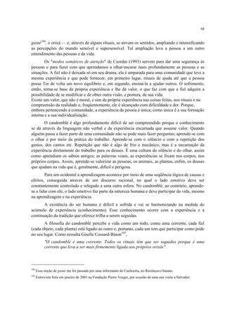 94
guiné104
, o orixá — e, através de alguns rituais, se ativam os sentidos, ampliando e intensificando
as percepções do mundo sensível e supersensível. Tal ampliação leva a pessoa a um outro
entendimento das pessoas e da vida.
Os "modos somáticos de atenção" de Csordas (1993) servem para dar uma segurança às
pessoas e para fazer com que aprendamos a olhar/encarar mais profundamente as pessoas e as
situações. A fiel não é deixada só em seu drama; ela é amparada para uma comunidade que teve a
mesma experiência e que pode fornecer, em primeiro lugar, rituais de ajuda até que a pessoa
possa Ter de volta um novo equilíbrio e, em segundo, ensiná-la a ajudar outros. O sofrimento,
então, torna-se base da própria experiência e lhe dá valor, o que faz com que a fiel adquira a
possibilidade de se modificar e de obter outra visão, e postura, de sua vida.
Existe um valor, que não é moral, e sim da própria experiência nas coisas feitas, nos rituais e na
compreensão da realidade e, freqüentemente, ele é alcançado com dificuldade e dor. Porque,
embora pertencendo à comunidade, a experiência da pessoa é única; como única é a sua formação
interna e a sua individualização.
O candomblé é algo profundamente difícil de ser compreendido porque o conhecimento
se dá através da linguagem não verbal e da experiência encarnada que assume valor. Quando
alguém passa a fazer parte de uma comunidade não se pode mais fazer perguntas; aprende-se com
o olhar e por meio da prática do trabalho. Aprende-se com o silêncio e com a repetição dos
gestos, dos cantos etc. Repetição que não é algo de frio e mecânico, mas é a encarnação da
experiência diretamente do trabalho para os deuses. É uma cultura do silêncio e do olhar, assim
como aprendiam os sábios antigos; as palavras voam, as experiências se fixam nos corpos, nos
próprios corpos. Assim, aprende-se valorizar as pessoas, os animais, as plantas, enfim, os deuses
que ajudam na vida que é, geralmente, difícil e perigosa.
Para um ocidental a aprendizagem acontece por meio de uma seqüência lógica de causas e
efeitos, conseguida através de um discurso racional, no qual o lado emotivo deve ser
constantemente controlado e relegado a uma outra esfera. No candomblé, ao contrário, aprende-
se a lidar com ele; o lado emotivo faz parte da natureza humana e deve participar da vida, mesmo
na aprendizagem e na experiência.
A existência do ser humano é difícil e sofrida e vai se harmonizando na medida do
acúmulo de experiência (conhecimento). Esse conhecimento ocorre com a experiência e a
continuação da tradição que oferece trilha a serem seguidas.
A filosofia do candomblé percebe a vida como um todo; como uma corrente, cada fiel
(cada objeto, cada planta) está ligado ao outro e, portanto, cada um tem que participar como pode
no seu lugar. Como ressalta Giselle Cossard-Binon105
,
"O candomblé é uma corrente. Todos os rituais têm que ser seguidos porque é uma
corrente que leva a ser mais firmemente ligada aos próprios orixás".
104
Essa noção de guiné me foi passada por uma informante de Cachoeira, no Recôncavo baiano.
105
Entrevista feita em janeiro de 2001 na Fundação Pierre Verger, por ocasião de uma sua visita a Salvador.
 