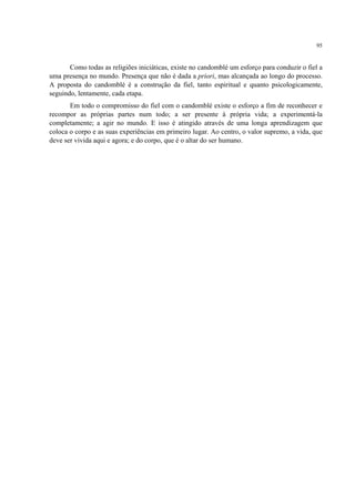 95
Como todas as religiões iniciáticas, existe no candomblé um esforço para conduzir o fiel a
uma presença no mundo. Presença que não é dada a priori, mas alcançada ao longo do processo.
A proposta do candomblé é a construção da fiel, tanto espiritual e quanto psicologicamente,
seguindo, lentamente, cada etapa.
Em todo o compromisso do fiel com o candomblé existe o esforço a fim de reconhecer e
recompor as próprias partes num todo; a ser presente à própria vida; a experimentá-la
completamente; a agir no mundo. E isso é atingido através de uma longa aprendizagem que
coloca o corpo e as suas experiências em primeiro lugar. Ao centro, o valor supremo, a vida, que
deve ser vivida aqui e agora; e do corpo, que é o altar do ser humano.
 