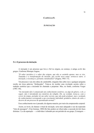 96
CAPÍTULO 5:
A INICIAÇÃO
5.1. O processo da iniciação
A iniciação é um processo que leva o fiel às origens, ao começo, à antiga arché dos
gregos. Conforme Monique Augras,
"O saber iniciático é o saber das origens, que não se assimila apenas, mas se vive.
Tamanha é a transformação do iniciado, que recebe novo nome: tornou-se outro. A
iniciação, o recomeço é, portanto, metamorfose" (Augras, 1983: 17).
Tal processo é uns dos tabus do candomblé, ninguém fala sobre isso e qualquer pergunta
recebe em troca palavras "disfarçadas". Trata-se de receber uma revelação secreta sobre a
tradição esotérica que a inicianda foi chamada a perpetuar. Mas, no fundo, conforme Verger
(1981: 44),
"Ao iniciando não é comunicado um conhecimento esotérico, ou algo do gênero, e ele, a
seguir, não é introduzido nos mistérios da religião. Ele, na verdade, torna-se, com o
correr do tempo, portador de um saber secreto, que não pode profanar, mas o acúmulo
de conhecimentos corresponde a um crescimento individual, gradativo, dentro do culto, e
decorre de um processo de aprendizado normal."
Esse conhecimento nos é passado, de alguma maneira, por meio da compreensão corporal.
Assim, ao invés, de chamar o ritual de iniciação, seria mais adequado o uso da expressão
"ritos de passagem". (Van Gennep, 1909) De fato podem ser observadas a sucessão de três fases
distintas: 1) a da separação — o indivíduo é afastado por um período do seu grupo; 2) margem —
 