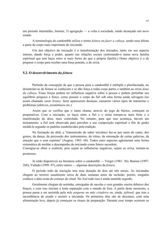 97
um período intermédio, liminar; 3) agregação — a volta à sociedade, tendo alcançado um novo
estado.
A terminologia do candomblé utiliza o termo feitura ou fazer a cabeça, sendo essa última
a parte do corpo mais importante do iniciando.
Um dos objetivo da iniciação é a transformação dos iniciados, tanto em seu aspecto
interno, dando força e poder, quanto nas relações sociais (entrosando-o numa nova família
espiritual que tem laços entre si mais fortes do que a própria família.) Outro objetivo é o de
preparar o corpo para receber uma força potente, a do orixá.
5.2. O desenvolvimento da feitura
Partindo da concepção de que a pessoa para o candomblé é múltipla e plurifacetada, no
desenrolar-se da feitura se conhecem e se dão força a todas essas partes e também ao orixá dono
da cabeça. Essas forças podem ter influência negativa sobre a pessoa e podem perturbar seu
equilíbrio psíquico e físico, como possuir o corpo do fiel sob uma forma ainda selvagem (no
assim chamado santo bruto); fazer aparecerem doenças; causarem vários tipos de transtorno e
problemas (afetivos, econômicos etc.)
Assim que se verifica que o santo chama, através do jogo de búzios, começam os
preparativos. Com a iniciação, os laços entre a fiel e o orixá tornam-se mais forte e a
manifestação do deus, mais controlada. No entanto, para que isso aconteça, haverá um
treinamento: a fiel será observada para perceber a sua composição espiritual a fim de poder
moldá-la segundo os padrões estabelecidos pela tradição.
Na formação do abiã, a "transmissão do saber iniciático faz-se por meio do canto, dos
gestos, da dança, da percussão dos instrumentos, do ritmo, da entonação de certas palavras, da
emoção que o som exprime" (Augras, 1983: 68). Todos estes aspectos aglomeram uma forma
sistemática de moldar o desempenho do iniciando como futuro sacerdote.
Consegue-se obter o controle, pois sejam as influências negativas, sejam os orixá, tornam-se
protetores.
Já estão disponíveis na literatura sobre o candomblé — Verger (1981: 36); Beniste (1997:
268); Vallado (1999: 87), entre outros — algumas descrições da feitura.
O período todo da iniciação tem uma duração de dois até três meses. As iniciandas
chegam ao terreiro usualmente cerca de duas semanas antes da reclusão, porém, ninguém
conhece a data exata do começo do ritual. No Axé tudo isso é ainda mantido segredo.
Geralmente chegam de noitinha, carregadas de sacolas e com grandes esteira debaixo dos
braços, e com isso iniciam a lenta separação com o mundo de fora. A partir deste momento, a
pessoa passa a ser assistida pela mãe pequena ou mãe criadeira ou, ainda, ajibonã, que tem a
incumbência de acudir e assistir a inicianda. Os primeiros dias são de descanso, com uma
alimentação leve, depois já começam os rituais de preparação. Durante esse tempo ocorrem os
 