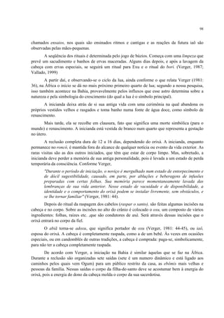 98
chamados ensaios, nos quais são ensinados ritmos e cantigas e as reações da futura iaô são
observadas pelas mães-pequenas.
A seqüência dos rituais é determinada pelo jogo de búzios. Começa com uma limpeza que
prevê um sacudimento e banhos de ervas maceradas. Alguns dias depois, e após a lavagem da
cabeça com ervas especiais, se seguirá um ritual para Exu e o ritual do bori. (Verger, 1987;
Vallado, 1999)
A partir daí, e observando-se o ciclo da lua, ainda conforme o que relata Verger (1981:
36), na África o início se dá no mais próximo primeiro quarto de lua; segundo a nossa pesquisa,
isso também acontece na Bahia, provavelmente pelos influxos que esse astro determina sobre a
natureza e pela simbologia do crescimento (do qual a lua é o símbolo principal).
A inicianda deixa atrás de si sua antiga vida com uma cerimônia na qual abandona os
próprios vestidos velhos e rasgados e toma banho numa fonte de água doce, como símbolo de
renascimento.
Mais tarde, ela se recolhe em clausura, fato que significa uma morte simbólica (para o
mundo) e renascimento. A inicianda está vestida de branco num quarto que representa a gestação
no útero.
A reclusão completa dura de 12 a 16 dias, dependendo do orixá. A inicianda, enquanto
permanece no roncó, é mantida fora do alcance de qualquer notícia ou evento da vida exterior. As
raras visitas são as dos outros iniciados, que têm que estar de corpo limpo. Mas, sobretudo, a
inicianda deve perder a memória de sua antiga personalidade, pois é levada a um estado de perda
temporária da consciência. Conforme Verger,
"Durante o período de iniciação, o noviço é mergulhado num estado de entorpecimento e
de dócil sugestibilidade, causado, em parte, por abluções e beberagens de infusões
preparadas com certas folhas. Sua memória parece momentaneamente lavada das
lembranças de sua vida anterior. Nesse estado de vacuidade e de disponibilidade, a
identidade e o comportamento do orixá podem se instalar livremente, sem obstáculos, e
se lhe tornar familiar" (Verger, 1981: 44).
Depois do ritual da raspagem dos cabelos (raspar o santo), são feitas algumas incisões na
cabeça e no corpo. Sobre as incisões no alto do crânio é colocado o oxu, um composto de vários
ingredientes: folhas, raízes etc. ,que são condutores de axé. Será através dessas incisões que o
orixá entrará no corpo da fiel.
O abiã torna-se adoxu, que significa portador de oxu (Verger, 1981: 44-45), ou iaô,
esposa do orixá. A cabeça é completamente raspada, como a de um bebê. Às vezes em ocasiões
especiais, ou em candomblés de outras tradições, a cabeça é comprada: paga-se, simbolicamente,
para não ter a cabeça completamente raspada.
De acordo com Verger, a iniciação na Bahia é similar àquelas que se faz na África.
Durante a reclusão são organizadas sete saídas (sete é um numero dinâmico e está ligado aos
caminhos pelos quais vem Ogum) para um público restrito da casa, as ebômis mais velhas e
pessoas da família. Nessas saídas o corpo da filha-de-santo deve se acostumar bem à energia do
orixá, pois a energia do dono da cabeça molda o corpo da sua sacerdotisa.
 