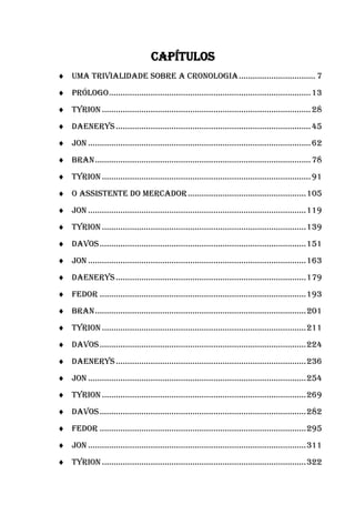 11

                                     Capítulos
 UMA TRIVIALIDADE SOBRE A CRONOLOGIA ................................. 7
 PRÓLOGO ....................................................................................... 13
 TYRION .......................................................................................... 28
 DAENERYS .................................................................................... 45
 JON ................................................................................................ 62
 BRAN ............................................................................................. 78
 TYRION .......................................................................................... 91
 O ASSISTENTE DO MERCADOR ................................................... 105
 JON .............................................................................................. 119
 TYRION ........................................................................................ 139
 DAVOS ......................................................................................... 151
 JON .............................................................................................. 163
 DAENERYS .................................................................................. 179
 FEDOR ......................................................................................... 193
 BRAN ........................................................................................... 201
 TYRION ........................................................................................ 211
 DAVOS ......................................................................................... 224
 DAENERYS .................................................................................. 236
 JON .............................................................................................. 254
 TYRION ........................................................................................ 269
 DAVOS ......................................................................................... 282
 FEDOR ......................................................................................... 295
 JON .............................................................................................. 311
 TYRION ........................................................................................ 322
 