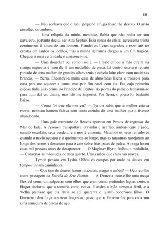 101

          — Não sonhava que o meu pequeno amigo fosse tão devoto. O anão
encolheu os ombros.
          — Uma relíquia da minha meninice. Sabia que não podia ser um
cavaleiro, portanto decidi ser Alto Septão. Essa coroa de cristal acrescenta trinta
centímetros à altura de um homem. Estudei os livros sagrados e rezei até ter
crostas em ambos os joelhos, mas a minha demanda chegou a um fim trágico.
Cheguei a uma certa idade e apaixonei-me.
          — Uma donzela? Sei como isso é. — Illyrio enfiou a mão direita na
manga esquerda e tirou de lá um medalhão de prata. Lá dentro estava o retrato
pintado de uma mulher de grandes olhos azuis e cabelo loiro claro com madeixas
brancas. — Serra. Encontrei-a numa casa de almofadas lisena e trouxe-a para
casa para me aquecer a cama, mas por fim casei com ela. Eu, cuja primeira
esposa tinha sido prima do Príncipe de Pentos. As portas do palácio fecharam-se
para mim daí em diante, mas não me importei. Por Serra, o preço foi bastante
baixo.
          — Como foi que ela morreu? — Tyrion sabia que a mulher estava
morta; nenhum homem falava com tanto carinho de uma mulher que o tivesse
abandonado.
          — Uma galé mercante de Bravos aportou em Pentos de regresso do
Mar de Jade. A Tesouro transportava cravinho e açafrão, âmbar-negro e jade,
samito escarlate, seda verde… e a morte cinzenta. Matamos os seus remadores
quando o navio acostou e o queimamos ao longe, mas as ratazanas rastejaram ao
longo dos remos e desceram para o cais sobre frias patas de pedra. A praga levou
duas mil pessoas antes de desaparecer. — O Magíster Illyrio fechou o medalhão.
— Conservo as mãos dela no meu quarto. Umas mãos que eram tão suaves…
          Tyrion pensou em Tysha. Olhou os campos por onde os deuses em
tempos tinham caminhado.
          — Que tipo de deuses fazem ratazanas, pragas e anões? — Ocorreu-lhe
outra passagem da Estrela de Sete Pontas. — A Donzela trouxe-lhe uma moça
flexível como um salgueiro com olhos que eram como profundas lagoas azuis, e
Hugor declarou que a tomaria como noiva. E assim a Mãe tornou-a fértil, e a
Velha predisse que ela daria ao rei quarenta e quatro poderosos filhos. O
Guerreiro deu força aos seus braços ao passo que o Ferreiro fez para cada um
uma armadura de placas de aço.
 