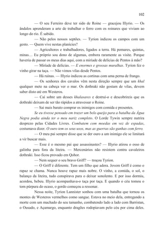 102

          — O seu Ferreiro deve ter sido de Roine — gracejou Illyrio. — Os
ândalos aprenderam a arte de trabalhar o ferro com os roinares que viviam ao
longo do rio. É sabido.
          — Não pelos nossos septões. — Tyrion indicou os campos com um
gesto. — Quem vive nestas planícies?
          — Agricultores e trabalhadores, ligados a terra. Há pomares, quintas,
minas… Eu próprio sou dono de algumas, embora raramente as visite. Porque
haveria de passar os meus dias aqui, com a miríade de delícias de Pentos à mão?
          — Miríade de delícias. — E enormes e grossas muralhas. Tyrion fez o
vinho girar na taça. — Não vimos vilas desde Pentos.
          — Há ruínas. — Illyrio indicou as cortinas com uma perna de frango.
          — Os senhores dos cavalos vêm nesta direção sempre que um khal
qualquer mete na cabeça ver o mar. Os dothraki não gostam de vilas, devem
saber disto até em Westeros.
          — Caí sobre um desses khalasares e destruí-o e descobrireis que os
dothraki deixam de ser tão rápidos a atravessar o Roine.
          — Sai mais barato comprar os inimigos com comida e presentes.
          Se eu tivesse pensado em trazer um belo queijo para a batalha da Água
Negra podia ainda ter o meu nariz completo. O Lorde Tywin sempre nutrira
desprezo pelas Cidades Livres. Combatem com moedas em vez de espadas,
costumava dizer. O ouro tem os seus usos, mas as guerras são ganhas com ferro.
          — O meu pai sempre disse que se der ouro a um inimigo ele se limitará
a vir buscar mais.
          — Esse é o mesmo pai que assassinastes? — Illyrio atirou o osso de
galinha para fora da liteira. — Mercenários não resistem contra cavaleiros
dothraki. Isso ficou provado em Qohor.
          — Nem sequer o seu bravo Griff? — troçou Tyrion.
          — O Griff é diferente. Tem um filho que adora. Jovem Griff é como o
rapaz se chama. Nunca houve rapaz mais nobre. O vinho, a comida, o sol, o
balanço da liteira, tudo conspirava para o deixar sonolento. E por isso dormiu,
acordou, bebeu. Illyrio acompanhava-o taça por taça. E quando o céu tomou o
tom púrpura do ocaso, o gordo começou a ressonar.
          Nessa noite, Tyrion Lannister sonhou com uma batalha que tornou os
montes de Westeros vermelhos como sangue. Estava no meio dela, entregando a
morte com um machado do seu tamanho, combatendo lado a lado com Barristan,
o Ousado, e Açamargo, enquanto dragões rodopiavam pelo céu por cima deles.
 