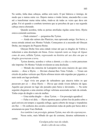 103

No sonho, tinha duas cabeças, ambas sem nariz. O pai liderava o inimigo, de
modo que o matou outra vez. Depois matou o irmão Jaime, atacando-lhe a cara
até a transformar numa ruína rubra, rindo-se de todas as vezes que dava um
golpe. Foi só quando o combate terminou que se percebeu de que a sua segunda
cabeça estava chorando.
          Quando acordou, tinha as pernas atrofiadas rígidas como ferro. Illyrio
estava comendo azeitonas.
          — Onde estamos? — perguntou-lhe Tyrion.
          — Ainda não saímos das Planícies, meu apressado amigo. Em breve, a
nossa estrada entrará nos Montes Veludo. Começamos aí a ascensão até Ghoyan
Drohe, nas margens do Pequeno Roine.
          Ghoyan Drohe fora uma cidade roinar até que os dragões de Valíria a
reduziram a uma desolação em brasa. Estou viajando tanto ao longo de léguas
como de anos, refletiu Tyrion, regressando na história até aos dias em que os
dragões governavam a terra.
          Tyrion dormiu, acordou e voltou a dormir, e o dia e a noite pareceram
não importar. Os Montes Veludo revelaram-se uma desilusão.
          — Metade das rameiras de Lanisporto tem seios maiores do que estes
montes — disse a Illyrio. — Devíam chamar-lhes Tetas Veludo. — Viram um
círculo de pedras verticais que Illyrio afirmou terem sido erguidas por gigantes, e
mais tarde um lago profundo.
          — Aqui vivia um grupo de salteadores que atacava todos os que
passavam por cá — disse Illyrio — Diz-se que ainda vivem debaixo de água.
Aqueles que pescam no lago são puxados para baixo e devorados. — Na noite
seguinte chegaram a uma enorme esfinge valiriana acocorada ao lado da estrada.
Tinha corpo de dragão e cara de mulher.
          — Uma rainha dragão — disse Tyrion. — Um presságio agradável.
          — Falta o rei dela. — Illyrio apontou para o plinto liso de pedra sobre o
qual estivera em tempos a segunda esfinge, agora coberto de musgo e trepadeiras
em flor. — Os senhores dos cavalos construíram rodas de pedra por baixo dele e
arrastaram-no para Vaes Dothrak.
          Isso também é um presságio, pensou Tyrion, mas não tão esperançoso.
          Nessa noite, mais bêbado do que de costume, desatou subitamente a
cantar.
                              Cavalgou pelas ruas da cidade,
                                 desde o alto da sua colina,
 