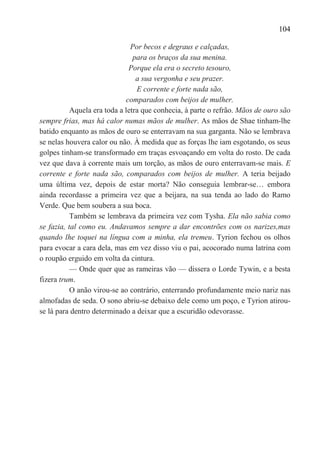 104

                               Por becos e degraus e calçadas,
                                para os braços da sua menina.
                              Porque ela era o secreto tesouro,
                                 a sua vergonha e seu prazer.
                                 E corrente e forte nada são,
                             comparados com beijos de mulher.
           Aquela era toda a letra que conhecia, à parte o refrão. Mãos de ouro são
sempre frias, mas há calor numas mãos de mulher. As mãos de Shae tinham-lhe
batido enquanto as mãos de ouro se enterravam na sua garganta. Não se lembrava
se nelas houvera calor ou não. À medida que as forças lhe iam esgotando, os seus
golpes tinham-se transformado em traças esvoaçando em volta do rosto. De cada
vez que dava à corrente mais um torção, as mãos de ouro enterravam-se mais. E
corrente e forte nada são, comparados com beijos de mulher. A teria beijado
uma última vez, depois de estar morta? Não conseguia lembrar-se… embora
ainda recordasse a primeira vez que a beijara, na sua tenda ao lado do Ramo
Verde. Que bem soubera a sua boca.
           Também se lembrava da primeira vez com Tysha. Ela não sabia como
se fazia, tal como eu. Andavamos sempre a dar encontrões com os narizes,mas
quando lhe toquei na língua com a minha, ela tremeu. Tyrion fechou os olhos
para evocar a cara dela, mas em vez disso viu o pai, acocorado numa latrina com
o roupão erguido em volta da cintura.
           — Onde quer que as rameiras vão — dissera o Lorde Tywin, e a besta
fizera trum.
           O anão virou-se ao contrário, enterrando profundamente meio nariz nas
almofadas de seda. O sono abriu-se debaixo dele como um poço, e Tyrion atirou-
se lá para dentro determinado a deixar que a escuridão odevorasse.
 