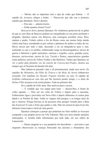 107

          — Mortos não se importam com o tipo de vinho que bebem. — O
capitão do Aventura afagou a barba. — Parece-me que não sou o primeiro
capitão que abordaste. Nem o décimo.
          — Pois não — admitiu Gerris.
          — Então quantos foram? Cem?
          Bem perto disso, pensou Quentyn. Os volantenos gostavam de se gabar
de que as cem ilhas de Braavos podiam ser mergulhadas no seu porto profundo e
afogadas. Quentyn nunca vira Braavos, mas conseguia acreditar nisso. Rica,
madura e podre, Volatis cobria a foz do Roine como um morno beijo úmido
cobria uma boca, estendendo-se por colinas e pântanos de ambos os lados do rio.
Havia navios por todo o lado, descendo o rio ou dirigindo-se para o mar,
enchendo os cais e os molhes, embarcando carga ou descarregando-a; navios de
guerra e baleeiros e galés mercantes, carracas e esquifes, cocas, grandes cocas,
dracares, navios-cisne, navios de Lys, Tyrosh e Pentos, especiarieiros grandes
como palácios, navios de Tolose Yunkai e das Basilisco. Tantos que Quentyn, ao
ver o porto pela primeira vez do convés do Cotovia-dos-Prados, dissera aos
amigos que só ficariam ali durante três dias.
          Mas tinham-se passado vinte e ali permaneciam, ainda sem navio. Os
capitães do Melantino, da Filha do Triarca e do Beijo da Sereia tinham-nos
recusado. Um imediato no Ousado Viajante rira-lhes na cara. O capitão do
Golfinho enfurecera-se com eles por lhe fazerem perder tempo, e o dono do
Sétimo Filho acusara-os de serem piratas. Tudo no primeiro dia.
          Só o capitão do Enho dera- lhes motivos para a recusa.
          — É verdade que vou zarpar para leste — dissera-lhes, à frente de
vinho aguado. — Para sul em volta de Valíria e depois para o nascente.
Embarcamos água e provisões em Nova Ghis e depois dobramos os remos para
Qarth e os Portões de Jade. Todas as viagens têm perigos, e as longas mais do
que a maioria. Porque haveria eu de procurar mais perigos virando para a Baía
dos Escravos? É com o Enho que ganho a vida. Não irei arriscá-lo para levar três
dorneses loucos para o meio de uma guerra.
          Quentyn começara a pensar que poderiam ter feito melhor se tivessem
comprado o seu próprio navio em Vila Tabueira. Mas isso teria atraído atenções
indesejadas. A Aranha tinha informantes por todo lado, até nos salões de
Lançassolar.
          — Dorne sangrará se o seu propósito for descoberto — prevenira o pai
enquanto observavam as crianças brincando nas piscinas e fontanários dos
 