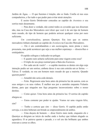 108

Jardins de Água. — O que fazemos é traição, não se iluda. Confia só nos seus
companheiros, e faz tudo o que puder para evitar atrair atenções.
          E assim Gerris Drinkwater concedeu ao capitão do Aventura o seu
sorriso mais desarmante.
          — Para dizer a verdade, não contei todos os covardes que nos disseram
não, mas na Casa dos Mercadores ouvi dizer que você é de um tipo de homem
mais ousado, do tipo de homem que poderia arriscar qualquer coisa por ouro
suficiente.
          Um contrabandista, pensou Quentyn. Era isso que os outros
mercadores tinham chamado ao capitão do Aventura na Casa dos Mercadores.
          — Ele é um contrabandista e um escravagista, meio pirata e meio
proxeneta, mas pode acontecer que seja a sua melhor esperança — dissera-lhes o
estalajadeiro.
          O capitão esfregou o indicador no polegar.
          — E quanto ouro acharia suficiente para uma viagem como essa?
          — O triplo do seu preço normal para a Baía dos Escravos.
          — Por cada um de vocês? — o capitão mostrou os dentes em algo cuja
intenção podia ser um sorriso, embora desse à sua cara estreita um ar ferino. —
Talvez. É verdade, eu sou um homem mais ousado do que a maioria. Quando
querem partir?
          — Amanhã não seria cedo demais.
          — Feito. Regressem uma hora antes da primeira luz da aurora, com os
seus amigos e os seus vinhos. É melhor nos por a caminho enquanto Volantis
dorme, para que ninguém nos faça perguntas inconvenientes sobre o nosso
destino.
          — Como quiser. Uma hora antes da primeira luz. O sorriso do capitão
alargou-se.
          — Estou contente por poder te ajudar. Vamos ter uma viagem feliz,
sim?
          — Tenho a certeza que sim — disse Gerris. O capitão pediu então
cerveja, e os dois beberam um brinde ao empreendimento de ambos.
          — Uma doçura de homem — disse Gerris mais tarde, enquanto ele e
Quentyn se dirigiam ao início do molhe onde o hathay que tinham alugado os
aguardava. O ar pairava quente e pesado, e o sol era tão brilhante que ambos
estavam a cerrar os olhos.
 