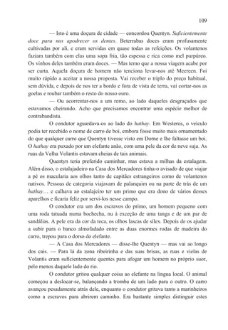 109

           — Isto é uma doçura de cidade — concordou Quentyn. Suficientemente
doce para nos apodrecer os dentes. Beterrabas doces eram profusamente
cultivadas por ali, e eram servidas em quase todas as refeições. Os volantenos
faziam também com elas uma sopa fria, tão espessa e rica como mel purpúreo.
Os vinhos deles também eram doces. — Mas temo que a nossa viagem acabe por
ser curta. Aquela doçura de homem não tenciona levar-nos até Meereen. Foi
muito rápido a aceitar a nossa proposta. Vai receber o triplo do preço habitual,
sem dúvida, e depois de nos ter a bordo e fora de vista de terra, vai cortar-nos as
goelas e roubar também o resto do nosso ouro.
           — Ou acorrentar-nos a um remo, ao lado daqueles desgraçados que
estavamos cheirando. Acho que precisamos encontrar uma espécie melhor de
contrabandista.
           O condutor aguardava-os ao lado do hathay. Em Westeros, o veículo
podia ter recebido o nome de carro de boi, embora fosse muito mais ornamentado
do que qualquer carro que Quentyn tivesse visto em Dorne e lhe faltasse um boi.
O hathay era puxado por um elefante anão, com uma pele da cor de neve suja. As
ruas da Velha Volantis estavam cheias de tais animais.
           Quentyn teria preferido caminhar, mas estava a milhas da estalagem.
Além disso, o estalajadeiro na Casa dos Mercadores tinha-o avisado de que viajar
a pé os macularia aos olhos tanto de capitães estrangeiros como de volantenos
nativos. Pessoas de categoria viajavam de palanquim ou na parte de trás de um
hathay… e calhava ao estalajeiro ter um primo que era dono de vários desses
aparelhos e ficaria feliz por servi-los nesse campo.
           O condutor era um dos escravos do primo, um homem pequeno com
uma roda tatuada numa bochecha, nu à exceção de uma tanga e de um par de
sandálias. A pele era da cor da teca, os olhos lascas de sílex. Depois de os ajudar
a subir para o banco almofadado entre as duas enormes rodas de madeira do
carro, trepou para o dorso do elefante.
           — A Casa dos Mercadores — disse-lhe Quentyn — mas vai ao longo
dos cais. — Para lá da zona ribeirinha e das suas brisas, as ruas e vielas de
Volantis eram suficientemente quentes para afogar um homem no próprio suor,
pelo menos daquele lado do rio.
           O condutor gritou qualquer coisa ao elefante na língua local. O animal
começou a deslocar-se, balançando a tromba de um lado para o outro. O carro
avançou pesadamente atrás dele, enquanto o condutor gritava tanto a marinheiros
como a escravos para abrirem caminho. Era bastante simples distinguir estes
 