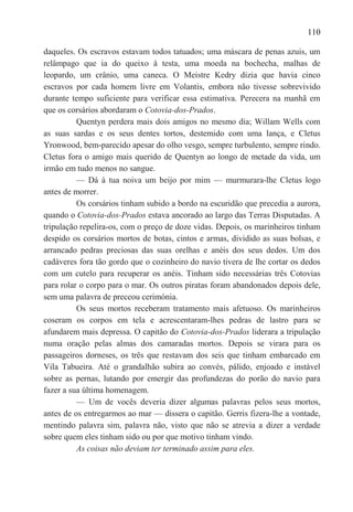 110

daqueles. Os escravos estavam todos tatuados; uma máscara de penas azuis, um
relâmpago que ia do queixo à testa, uma moeda na bochecha, malhas de
leopardo, um crânio, uma caneca. O Meistre Kedry dizia que havia cinco
escravos por cada homem livre em Volantis, embora não tivesse sobrevivido
durante tempo suficiente para verificar essa estimativa. Perecera na manhã em
que os corsários abordaram o Cotovia-dos-Prados.
          Quentyn perdera mais dois amigos no mesmo dia; Willam Wells com
as suas sardas e os seus dentes tortos, destemido com uma lança, e Cletus
Yronwood, bem-parecido apesar do olho vesgo, sempre turbulento, sempre rindo.
Cletus fora o amigo mais querido de Quentyn ao longo de metade da vida, um
irmão em tudo menos no sangue.
          — Dá à tua noiva um beijo por mim — murmurara-lhe Cletus logo
antes de morrer.
          Os corsários tinham subido a bordo na escuridão que precedia a aurora,
quando o Cotovia-dos-Prados estava ancorado ao largo das Terras Disputadas. A
tripulação repelira-os, com o preço de doze vidas. Depois, os marinheiros tinham
despido os corsários mortos de botas, cintos e armas, dividido as suas bolsas, e
arrancado pedras preciosas das suas orelhas e anéis dos seus dedos. Um dos
cadáveres fora tão gordo que o cozinheiro do navio tivera de lhe cortar os dedos
com um cutelo para recuperar os anéis. Tinham sido necessárias três Cotovias
para rolar o corpo para o mar. Os outros piratas foram abandonados depois dele,
sem uma palavra de preceou cerimónia.
          Os seus mortos receberam tratamento mais afetuoso. Os marinheiros
coseram os corpos em tela e acrescentaram-lhes pedras de lastro para se
afundarem mais depressa. O capitão do Cotovia-dos-Prados liderara a tripulação
numa oração pelas almas dos camaradas mortos. Depois se virara para os
passageiros dorneses, os três que restavam dos seis que tinham embarcado em
Vila Tabueira. Até o grandalhão subira ao convés, pálido, enjoado e instável
sobre as pernas, lutando por emergir das profundezas do porão do navio para
fazer a sua última homenagem.
          — Um de vocês deveria dizer algumas palavras pelos seus mortos,
antes de os entregarmos ao mar — dissera o capitão. Gerris fizera-lhe a vontade,
mentindo palavra sim, palavra não, visto que não se atrevia a dizer a verdade
sobre quem eles tinham sido ou por que motivo tinham vindo.
          As coisas não deviam ter terminado assim para eles.
 