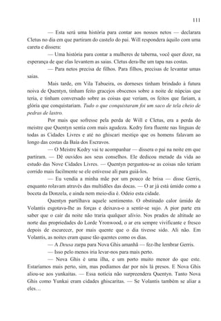 111

           — Esta será uma história para contar aos nossos netos — declarara
Cletus no dia em que partiram do castelo do pai. Will respondera àquilo com uma
careta e dissera:
           — Uma história para contar a mulheres de taberna, você quer dizer, na
esperança de que elas levantem as saias. Cletus dera-lhe um tapa nas costas.
           — Para netos precisa de filhos. Para filhos, precisas de levantar umas
saias.
           Mais tarde, em Vila Tabueira, os dorneses tinham brindado à futura
noiva de Quentyn, tinham feito gracejos obscenos sobre a noite de núpcias que
teria, e tinham conversado sobre as coisas que veriam, os feitos que fariam, a
glória que conquistariam. Tudo o que conquistaram foi um saco de tela cheio de
pedras de lastro.
           Por mais que sofresse pela perda de Will e Cletus, era a perda do
meistre que Quentyn sentia com mais agudeza. Kedry fora fluente nas línguas de
todas as Cidades Livres e até no ghiscari mestiço que os homens falavam ao
longo das costas da Baía dos Escravos.
           — O Meistre Kedry vai te acompanhar — dissera o pai na noite em que
partiram. — Dê ouvidos aos seus conselhos. Ele dedicou metade da vida ao
estudo das Nove Cidades Livres. — Quentyn perguntou-se as coisas não teriam
corrido mais facilmente se ele estivesse ali para guiá-los.
           — Eu vendia a minha mãe por um pouco de brisa — disse Gerris,
enquanto rolavam através das multidões das docas. — O ar já está úmido como a
boceta da Donzela, e ainda nem meio-dia é. Odeio esta cidade.
           Quentyn partilhava aquele sentimento. O obstinado calor úmido de
Volantis esgotava-lhe as forças e deixava-o a sentir-se sujo. A pior parte era
saber que o cair da noite não traria qualquer alívio. Nos prados de altitude ao
norte das propriedades do Lorde Yronwood, o ar era sempre vivificante e fresco
depois de escurecer, por mais quente que o dia tivesse sido. Ali não. Em
Volantis, as noites eram quase tão quentes como os dias.
           — A Deusa zarpa para Nova Ghis amanhã — fez-lhe lembrar Gerris.
           — Isso pelo menos iria levar-nos para mais perto.
           — Nova Ghis é uma ilha, e um porto muito menor do que este.
Estaríamos mais perto, sim, mas podíamos dar por nós lá presos. E Nova Ghis
aliou-se aos yunkaitas. — Essa notícia não surpreendera Quentyn. Tanto Nova
Ghis como Yunkai eram cidades ghiscaritas. — Se Volantis também se aliar a
eles…
 