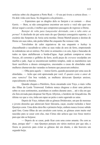 113

notícias sobre ela chegarem a Porto Real. — O seu pai tivera a certeza disso. —
Os dele virão com facas. Se chegarem a ela primeiro…
          — Esperemos que os dragões dela os farejem e os comam — disse
Gerris. — Bem, se não conseguimos encontrar um navio e você não quer nos
deixar seguir a cavalo, é melhor que compremos passagens de regresso a Dorne.
          Rastejar de volta para Lançassolar derrotado, com o rabo entre as
pernas? A desilusão do pai seria mais do que Quentyn conseguiria suportar, e o
escárnio das Serpentes de Areia seria mordaz. Doran Martell pusera o destino de
Dorne em suas mãos, não podia falhar-lhe enquanto lhe restasse vida.
          Torvelinhos de calor erguiam-se da rua enquanto o hathay ia
chacoalhando e sacudindo-se sobre as suas rodas de aros de ferro, emprestando
às redondezas um ar onírico. Por entre os armazéns e os cais, lojas e bancadas de
todos os tipos atafulhavam a borda-d‘água. Aqui podiam comprar-se ostras
frescas, ali correntes e grilhões de ferro, acolá peças de cryvasse esculpidas em
marfim e jade. Aqui se encontravam também templos, onde os marinheiros iam
fazer sacrifícios a deuses estrangeiros, encostados a casas de almofadas onde
mulheres chamavam das varandas os homens que passavam embaixo.
          — Olha para aquela — instou Gerris, quando passaram por uma casa de
almofadas. — Acho que está apaixonada por você. E quanto custa o amor de
uma rameira? Em boa verdade, as mulheres deixavam Quentyn ansioso,
especialmente as bonitas.
          Quando chegara a Paloferro, ficou encantado com Ynys, a mais velha
das filhas do Lorde Yronwood. Embora nunca chegasse a dizer uma palavra
sobre os seus sentimentos, acarinhara os sonhos durante anos… até o dia em que
ela fora enviada para desposar Sor Ryon Allyrion, o herdeiro de Graçadivina. Da
última vez que a vira, tinha um rapaz ao peito e outro agarrado as saias.
          Depois de Ynys, tinham sido as gêmeas Drinkwater, um par de morenas
e jovens donzelas que adoravam fazer falcoaria, caçar, escalar rochedos e fazer
Quentyn corar. Uma delas dera-lhe o primeiro beijo, embora nunca tivesse sabido
qual fora. Como filhas de um cavaleiro com terras, as gêmeas eram muito mal
nascidas para se casar com elas, mas Cletus não achava que isso fosse motivo
para que não as beijasse.
          — Depois de se casar, pode ficar com uma como amante. Ou com as
duas, porque não? — mas Quentyn pensara em vários motivos por que não, e
fizera os possíveis para evitar as gêmeas daí em diante, e não houvera um
segundo beijo.
 
