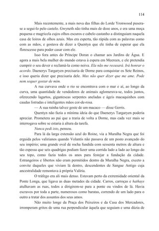 114

          Mais recentemente, a mais nova das filhas do Lorde Yronwood pusera-
se a segui-lo pelo castelo. Gwyneth não tinha mais de doze anos, e era uma moça
pequena e magricela cujos olhos escuros e cabelo castanho a distinguiam naquela
casa de loiros de olhos azuis. Mas era esperta, tão rápida com as palavras como
com as mãos, e gostava de dizer a Quentyn que ele tinha de esperar que ela
florescesse para poder casar com ele.
          Isso fora antes do Príncipe Doran o chamar aos Jardins de Água. E
agora a mais bela mulher do mundo estava à espera em Meereen, e ele pretendia
cumprir o seu dever e reclamá-la como noiva. Ela não me recusará. Irá honrar o
acordo. Daenerys Targaryen precisaria de Dorne para conquistar os Sete Reinos,
e isso queria dizer que precisaria dele. Mas não quer dizer que me ame. Pode
nem sequer gostar de mim.
          A rua curvava onde o rio se encontrava com o mar e aí, ao longo da
curva, uma quantidade de vendedores de animais aglomerava-se, todos juntos,
oferecendo lagartos, gigantescas serpentes aneladas e ágeis macaquinhos com
caudas listradas e inteligentes mãos cor-de-rosa.
          — A sua rainha talvez goste de um macaco — disse Gerris.
          Quentyn não fazia a mínima ideia do que Daenerys Targaryen poderia
apreciar. Prometera ao pai que a traria de volta a Dorne, mas cada vez mais se
interrogava sobre se estaria à altura da tarefa.
          Nunca pedi isto, pensou.
          Para lá da larga extensão azul do Roine, via a Muralha Negra que foi
erguida pelos valirianos quando Volantis não passava de um posto avançado do
seu império; uma grande oval de rocha fundida com sessenta metros de altura e
tão espessa que seis quadrigas podiam fazer uma corrida lado a lado ao longo do
seu topo, como fazia todos os anos para festejar a fundação da cidade.
Estrangeiros e libertos não eram permitidos dentro da Muralha Negra, exceto a
convite daqueles que viviam lá dentro, descendentes de Sangue Antigo cuja
ancestralidade remontava à própria Valíria.
          O tráfego era ali mais denso. Estavam perto da extremidade oriental da
Ponte Longa, que ligava as duas metades da cidade. Carros, carroças e hathays
atulhavam as ruas, todos a dirigirem-se para a ponte ou vindos de lá. Havia
escravos por toda a parte, numerosos como baratas, correndo de um lado para o
outro a tratar dos assuntos dos seus amos.
          Não muito longe da Praça dos Peixeiros e da Casa dos Mercadores,
irromperam gritos de uma rua perpendicular àquela que seguiam e uma dúzia de
 