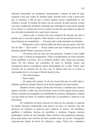 115

lanceiros Imaculados em armaduras ornamentadas e mantos de pele de tigre
surgiram como que vindos de nenhum lugar, fazendo sinal a toda a gente para
que se afastasse, a fim de que o triarca pudesse passar empoleirado no seu
elefante e escolta. O elefante do triarca era um monstro de pele cinzenta vestido
com uma complicada armadura esmaltada que matraqueava suavemente quando
ele se mexia, e o castelo que levava ao dorso era tão alto que raspava no topo do
arco de pedra ornamental sob o qual estava a passar.
          — Acha-se que os triarcas têm uma categoria tão elevada que não se
permite que os seus pés toquem o chão durante o ano em que prestam serviço —
disse Quentyn ao companheiro. — Vão para todo o lado montados em elefantes.
          — Bloqueam as ruas e deixam pilhas de bosta com que gente como nós
tem de lidar — disse Gerris. — Nunca saberei por que Volantis precisa de três
príncipes quando Dorne se governa com um.
          — Os triarcas não são nem reis nem príncipes. Volantis é uma cidade
franca, como a Valyria de antigamente. Todos os proprietários de terras nascidos
livres partilham o governo. Até as mulheres podem votar, desde que possuam
terras. Os três triarcas são escolhidos de entre as famílias nobres que
conseguirem provar ascendência nunca interrompida até à velha Valíria, para
servirem até ao primeiro dia do novo ano. E saberia tudo isto se tivesse se
incomodado de ler o livro que o Meistre Kedry te deu.
          — Não tinha imagens.
          — Havia mapas.
          — Os mapas não contam. Se ele me tivesse dito que era sobre tigres e
elefantes, podia ter tentado. Parecia-se de forma suspeita com uma história.
          Quando o hathay chegou à Praça dos Peixeiros, o elefante que o puxava
ergueu a tromba e soltou um som de buzina como se fosse algum enorme ganso
branco, relutante em mergulhar no emaranhado de carroças, palanquins e tráfego
a pé que tinha em frente. O condutor espetou-lhe os calcanhares e manteve-o em
movimento.
          Os vendedores de peixe estavam em força na rua, gritando as capturas
da manhã. Quentyn compreendia uma palavra em duas, no máximo, mas não
precisava de conhecer as palavras para conhecer os peixes. Viu bacalhaus,
agulhões e sardinhas, barricas de mexilhões e amêijoas. Enguias estavam
penduradas à frente de uma bancada. Outra mostrava uma gigantesca tartaruga,
presa pelas patas com correntes de ferro, pesada como um cavalo. Caranguejos
esgravatavam dentro de barris de salmoura e algas. Vários dos vendedores
 