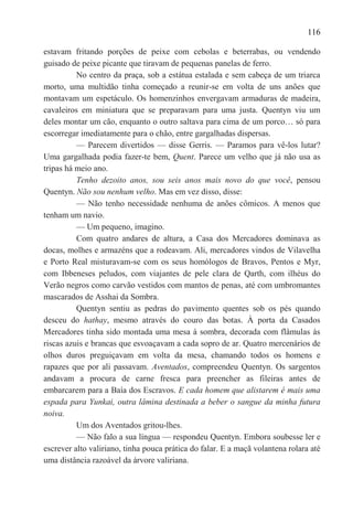 116

estavam fritando porções de peixe com cebolas e beterrabas, ou vendendo
guisado de peixe picante que tiravam de pequenas panelas de ferro.
          No centro da praça, sob a estátua estalada e sem cabeça de um triarca
morto, uma multidão tinha começado a reunir-se em volta de uns anões que
montavam um espetáculo. Os homenzinhos envergavam armaduras de madeira,
cavaleiros em miniatura que se preparavam para uma justa. Quentyn viu um
deles montar um cão, enquanto o outro saltava para cima de um porco… só para
escorregar imediatamente para o chão, entre gargalhadas dispersas.
          — Parecem divertidos — disse Gerris. — Paramos para vê-los lutar?
Uma gargalhada podia fazer-te bem, Quent. Parece um velho que já não usa as
tripas há meio ano.
          Tenho dezoito anos, sou seis anos mais novo do que você, pensou
Quentyn. Não sou nenhum velho. Mas em vez disso, disse:
          — Não tenho necessidade nenhuma de anões cômicos. A menos que
tenham um navio.
          — Um pequeno, imagino.
          Com quatro andares de altura, a Casa dos Mercadores dominava as
docas, molhes e armazéns que a rodeavam. Ali, mercadores vindos de Vilavelha
e Porto Real misturavam-se com os seus homólogos de Bravos, Pentos e Myr,
com Ibbeneses peludos, com viajantes de pele clara de Qarth, com ilhéus do
Verão negros como carvão vestidos com mantos de penas, até com umbromantes
mascarados de Asshai da Sombra.
          Quentyn sentiu as pedras do pavimento quentes sob os pés quando
desceu do hathay, mesmo através do couro das botas. À porta da Casados
Mercadores tinha sido montada uma mesa à sombra, decorada com flâmulas às
riscas azuis e brancas que esvoaçavam a cada sopro de ar. Quatro mercenários de
olhos duros preguiçavam em volta da mesa, chamando todos os homens e
rapazes que por ali passavam. Aventados, compreendeu Quentyn. Os sargentos
andavam a procura de carne fresca para preencher as fileiras antes de
embarcarem para a Baía dos Escravos. E cada homem que alistarem é mais uma
espada para Yunkai, outra lâmina destinada a beber o sangue da minha futura
noiva.
          Um dos Aventados gritou-lhes.
          — Não falo a sua língua — respondeu Quentyn. Embora soubesse ler e
escrever alto valiriano, tinha pouca prática do falar. E a maçã volantena rolara até
uma distância razoável da árvore valiriana.
 