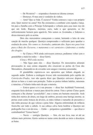 117

          — De Westeros? — respondeu o homem no idioma comum.
          — Dorneses. O meu amo é vendedor de vinhos.
          — Amo? Que se foda. É escravo? Venha conosco e seja o seu próprio
amo. Quer morrer na cama? Nós lhe ensinamos a combater com espada e lança.
Irá para a batalha com o Príncipe Esfarrapado e voltarás para casa mais rico do
que um lorde. Rapazes, meninas, ouro, tudo o que quiserem, se for
suficientemente homem para agarrá-lo. Nós somos os Aventados, e fodemos a
deusa massacre pelo cu acima.
          Dois dos mercenários começaram a cantar, berrando a letra de uma
canção de marcha qualquer. Quentyn compreendeu o suficiente para apanhar a
essência da coisa. Nós somos os Aventados, cantavam eles. Sopre-nos para leste
para a Baía dos Escravos, e mataremos o rei carniceiro e foderemos a rainha
dos dragões.
          — Se Cletus e Will ainda estivessem conosco, podíamos voltar com o
grandalhão e matá-los todos — disse Gerris.
          Cletus e Will estão mortos.
          — Não ligue para eles — disse Quentyn. Os mercenários atiraram
provocações às suas costas enquanto eles cruzavam as portas da Casa dos
Mercadores, chamando-os de covardes sem sangue e meninas assustadas.
          O grandalhão esperava-os nos aposentos que tinham alugado no
segundo andar. Embora a estalagem tivesse sido recomendada pelo capitão do
Cotovia-dos-Prados, isso não queria dizer que Quentyn estivesse disposto a
deixar os bens e o ouro sem proteção. Todos os portos tinham ladrões, ratazanas
e rameiras, e Volantis tinha mais do que a maioria.
          — Estava quase a ir à sua procura — disse Sor Archibald Yronwood,
enquanto fazia deslizar a tranca para deixá-los entrar. Fora o primo Cletus quem
começara a lhe chamar ―grandalhão‖, mas o nome era bastante merecido. Arch
tinha dois metros de altura, era largo de ombros, possuía uma barriga enorme, as
pernas eram como troncos de árvores, as mãos tinham o tamanho de presuntos e
não tinha pescoço de que valesse a pena falar. Alguma enfermidade de infância
fizera-lhe cair todo o cabelo. A sua cabeça calva fazia lembrar a Quentyn um
pedregulho liso e cor-de-rosa. — Então — perguntou o grandalhão — que disse o
contrabandista? Temos barco?
          — Navio — corrigiu Quentyn. — Sim, ele nos leva, mas só até ao
inferno mais próximo. Gerris sentou-se numa cama decaída ao meio e descalçou
as botas.
 
