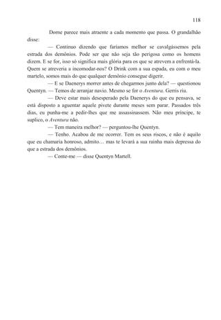 118

          Dorne parece mais atraente a cada momento que passa. O grandalhão
disse:
          — Continuo dizendo que faríamos melhor se cavalgássemos pela
estrada dos demônios. Pode ser que não seja tão perigosa como os homens
dizem. E se for, isso só significa mais glória para os que se atrevem a enfrentá-la.
Quem se atreveria a incomodar-nos? O Drink com a sua espada, eu com o meu
martelo, somos mais do que qualquer demônio consegue digerir.
          — E se Daenerys morrer antes de chegarmos junto dela? — questionou
Quentyn. — Temos de arranjar navio. Mesmo se for o Aventura. Gerris riu.
          — Deve estar mais desesperado pela Daenerys do que eu pensava, se
está disposto a aguentar aquele pivete durante meses sem parar. Passados três
dias, eu punha-me a pedir-lhes que me assassinassem. Não meu príncipe, te
suplico, o Aventura não.
          — Tem maneira melhor? — perguntou-lhe Quentyn.
          — Tenho. Acabou de me ocorrer. Tem os seus riscos, e não é aquilo
que eu chamaria honroso, admito… mas te levará a sua rainha mais depressa do
que a estrada dos demônios.
          — Conte-me — disse Quentyn Martell.
 