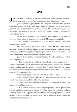 119

                                     JON


J    on Snow releu a carta até as palavras começarem a desfocar-se e a confun-
     dir-se umas com as outras. Não posso assinar isto. Não assinarei isto.
          Quase queimou o pergaminho ali e naquele momento. Mas em vez
disso, bebeu um trago de cerveja, o que restou da meia taça que sobrou do seu
jantar solitário na noite anterior. Tenho de assinar. Eles escolheram-me para ser
seu senhor comandante. A Muralha é minha e a Patrulha também. A Patrulha da
Noite não participa.
          Foi um alívio quando o Edd Doloroso Tollett abriu a porta para lhe
dizer que Goiva estava lá fora. Jon pôs a carta do Meistre Aemon de lado.
          — Eu a recebo. — Temia aquilo. — Vai à procura do Sam. Vou querer
falar com ele a seguir.
           Ele deve estar lá em baixo com os livros. O meu velho septão
costumava dizer que os livros são os mortos falando. O que eu digo é que os
mortos deviam ficar sossegados. Ninguém quer ouvir o falar de um morto. — O
Edd Doloroso saiu resmungando sobre vermes e aranhas.
          Quando Goiva entrou, caiu imediatamente de joelhos. Jon deu a volta à
mesa e a pôs em pé.
          — Não precisa de se ajoelhar à minha frente. Isso é só para reis. —
Embora fosse esposa e mãe, Goiva ainda lhe parecia meio criança, uma coisinha
esguia enrolada num dos mantos velhos de Sam. O manto ficava-lhe tão grande
que podia ter escondido várias outras meninas sob as suas dobras. — Os bebês
estão bem? — perguntou-lhe.
          A menina selvagem sorriu timidamente de dentro do capuz.
          — Sim, senhor. Tinha medo de não ter leite suficiente para os dois, mas
quanto mais mamam mais leite tenho. Eles são fortes.
          — Tenho uma coisa difícil para te dizer. — Quase disse pedir, mas
segurou-se no último instante.
          — É o Mance? Val suplicou ao rei para poupá-lo. Disse que deixava
que um ajoelhador qualquer se casasse com ela e nunca lhe cortaria a goela se
Mance pudesse viver. Aquele Senhor dos Ossos, ele vai ser poupado. O Craster
sempre jurou que o matava se mostrasse a cara na fortaleza. Mance nunca fez
metade das coisas que ele fez.
 