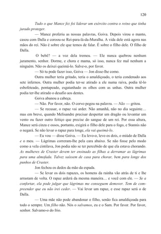 120

          Tudo o que Mance fez foi liderar um exército contra o reino que tinha
jurado proteger.
          — Mance proferiu as nossas palavras, Goiva. Depois virou o manto,
casou com Dalla e coroou-se Rei-para-lá-da-Muralha. A vida dele está agora nas
mãos do rei. Não é sobre ele que temos de falar. É sobre o filho dele. O filho de
Dalla.
           O bebê? — a voz dela tremeu. — Ele nunca quebrou nenhum
juramento, senhor. Dorme, e chora e mama, só isso, nunca fez mal nenhum a
ninguém. Não os deixei queimá-lo. Salve-o, por favor.
          — Só tu pode fazer isso, Goiva — Jon disse-lhe como.
          Outra mulher teria gritado, teria o amaldiçoado, o teria condenado aos
sete infernos. Outra mulher podia ter-se atirado a ele numa raiva, podia tê-lo
esbofeteado, pontapeado, esgatanhado os olhos com as unhas. Outra mulher
podia ter-lhe atirado o desafio aos dentes.
          Goiva abanou a cabeça.
          — Não. Por favor, não. O corvo pegou na palavra. — Não — gritou.
          — Se recusar, o rapaz vai arder. Não amanhã, não no dia seguinte…
mas em breve, quando Melisandre precisar despertar um dragão ou levantar um
vento ou fazer outro feitiço que precise do sangue de um rei. Por essa altura,
Mance será cinza e ossos, portanto, exigirá o filho dele para o fogo, e Stannis não
o negará. Se não levar o rapaz para longe, ela vai queimá-lo.
          — Eu vou — disse Goiva. — Eu levo-o, levo os dois, o miúdo de Dalla
e o meu. — Lágrimas correram-lhe pela cara abaixo. Se não fosse pelo modo
como a vela cintilava, Jon podia não se ter percebido de que ela estava chorando.
As mulheres de Craster devem ter ensinado as filhas a derramar as lágrimas
para uma almofada. Talvez saíssem de casa para chorar, bem para longe dos
punhos de Craster.
          Jon fechou os dedos da mão da espada.
          — Se levar os dois rapazes, os homens da rainha vão atrás de ti e lhe
arrastam de volta. O rapaz arderá da mesma maneira… e você com ele. — Se a
confortar, ela pode julgar que lágrimas me conseguem demover. Tem de com-
preender que eu não irei ceder. — Vai levar um rapaz, e esse rapaz será o de
Dalla.
          — Uma mãe não pode abandonar o filho, senão fica amaldiçoada para
todo o sempre. Um filho não. Nós o salvamos, eu e o Sam. Por favor. Por favor,
senhor. Salvamo-o do frio.
 