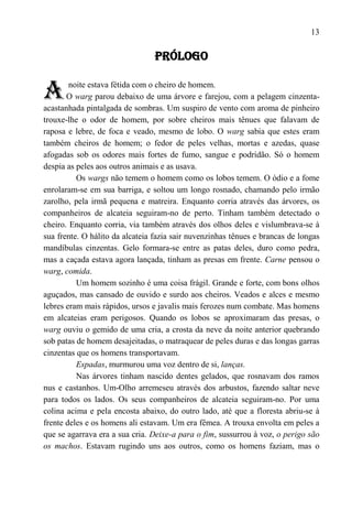 13

                                 PRÓLOGO


A       noite estava fétida com o cheiro de homem.
       O warg parou debaixo de uma árvore e farejou, com a pelagem cinzenta-
acastanhada pintalgada de sombras. Um suspiro de vento com aroma de pinheiro
trouxe-lhe o odor de homem, por sobre cheiros mais tênues que falavam de
raposa e lebre, de foca e veado, mesmo de lobo. O warg sabia que estes eram
também cheiros de homem; o fedor de peles velhas, mortas e azedas, quase
afogadas sob os odores mais fortes de fumo, sangue e podridão. Só o homem
despia as peles aos outros animais e as usava.
          Os wargs não temem o homem como os lobos temem. O ódio e a fome
enrolaram-se em sua barriga, e soltou um longo rosnado, chamando pelo irmão
zarolho, pela irmã pequena e matreira. Enquanto corria através das árvores, os
companheiros de alcateia seguiram-no de perto. Tinham também detectado o
cheiro. Enquanto corria, via também através dos olhos deles e vislumbrava-se à
sua frente. O hálito da alcateia fazia sair nuvenzinhas tênues e brancas de longas
mandíbulas cinzentas. Gelo formara-se entre as patas deles, duro como pedra,
mas a caçada estava agora lançada, tinham as presas em frente. Carne pensou o
warg, comida.
          Um homem sozinho é uma coisa frágil. Grande e forte, com bons olhos
aguçados, mas cansado de ouvido e surdo aos cheiros. Veados e alces e mesmo
lebres eram mais rápidos, ursos e javalis mais ferozes num combate. Mas homens
em alcateias eram perigosos. Quando os lobos se aproximaram das presas, o
warg ouviu o gemido de uma cria, a crosta da neve da noite anterior quebrando
sob patas de homem desajeitadas, o matraquear de peles duras e das longas garras
cinzentas que os homens transportavam.
          Espadas, murmurou uma voz dentro de si, lanças.
          Nas árvores tinham nascido dentes gelados, que rosnavam dos ramos
nus e castanhos. Um-Olho arremeseu através dos arbustos, fazendo saltar neve
para todos os lados. Os seus companheiros de alcateia seguiram-no. Por uma
colina acima e pela encosta abaixo, do outro lado, até que a floresta abriu-se à
frente deles e os homens ali estavam. Um era fêmea. A trouxa envolta em peles a
que se agarrava era a sua cria. Deixe-a para o fim, sussurrou à voz, o perigo são
os machos. Estavam rugindo uns aos outros, como os homens faziam, mas o
 