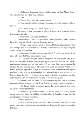 121

           — Os homens dizem que morrer gelado é quase pacífico. Mas o fogo…
vê a vela, Goiva? Ela olhou para a chama.
           — Sim.
           — Toca-a. Põe a mão por cima da chama.
           Os seus grandes olhos castanhos tornaram-se ainda maiores. Não se
mexeu.
           — Faz o que te digo. — Mata o rapaz. — Já.
           Tremendo, a moça estendeu a mão e a deteve bem acima da chama
tremeluzente da vela.
           — Para baixo. Deixa que ela te beije.
           Goiva baixou a mão. Um centímetro. Outro. Quando a chama lambeu-
lhe a pele, puxou a mão de repente e desatou a soluçar.
           — O fogo é uma maneira cruel de morrer. Dalla morreu para dar vida a
esta criança, mas você a alimentou, a acaricio. Você salvou o seu rapaz do gelo.
Agora salva o dela do fogo.
           — Mas assim eles vão queimar o meu bebê. A mulher vermelha. Se ela
não puder ter o da Dalla, vai queimar o meu.
           — O seu filho não tem nenhum sangue de rei. Melisandre não ganha
nada em entregá-lo ao fogo. Stannis quer que o povo livre lute por ele, não irá
queimar um inocente sem um bom motivo. O seu rapaz ficará em segurança. Eu
arranjo-lhe uma ama-de-leite, e ele será criado aqui em Castelo Negro sob a
minha proteção. Aprenderá a caçar e a montar a cavalo, a combater com espada,
machado e arco. Até me assegurarei de que seja ensinado a ler e a escrever. —
Sam gostaria daquilo. — E quando tiver idade suficiente, aprenderá a verdade
sobre quem é. Será livre de ir à sua procura, se for isso que quiser.
           — Irá fazer dele um corvo. — Ela limpou as lágrimas com as costas de
uma mão pálida e pequena. — Não deixo. Não deixo. Mata o rapaz, pensou Jon.
           — Vai deixar. Senão, te prometo que no dia em que queimarem o rapaz
de Dalla o seu morre também.
           — Morre — guinchou o corvo do Velho Urso. — Morre, morre,
morre. A menina ficou encolhida e enrolada sobre si, fitando a chama da vela,
com lágrimas cintilando nos olhos.
           Por fim, Jon disse:
           — Tem a minha licença para saír. Não fale disto, mas trata de estar
pronta para partir uma hora antes da primeira luz da aurora. Os meus homens irão
te buscar.
 