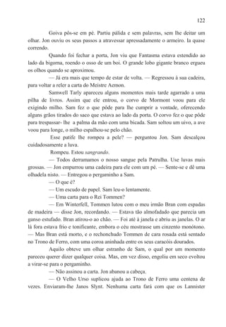122

          Goiva pôs-se em pé. Partiu pálida e sem palavras, sem lhe deitar um
olhar. Jon ouviu os seus passos a atravessar apressadamente o armeiro. Ia quase
correndo.
          Quando foi fechar a porta, Jon viu que Fantasma estava estendido ao
lado da bigorna, roendo o osso de um boi. O grande lobo gigante branco ergueu
os olhos quando se aproximou.
          — Já era mais que tempo de estar de volta. — Regressou à sua cadeira,
para voltar a reler a carta do Meistre Aemon.
          Samwell Tarly apareceu alguns momentos mais tarde agarrado a uma
pilha de livros. Assim que ele entrou, o corvo de Mormont voou para ele
exigindo milho. Sam fez o que pôde para lhe cumprir a vontade, oferecendo
alguns grãos tirados do saco que estava ao lado da porta. O corvo fez o que pôde
para trespassar- lhe a palma da mão com uma bicada. Sam soltou um uivo, a ave
voou para longe, o milho espalhou-se pelo chão.
           Esse patife lhe rompeu a pele? — perguntou Jon. Sam descalçou
cuidadosamente a luva.
           Rompeu. Estou sangrando.
          — Todos derramamos o nosso sangue pela Patrulha. Use luvas mais
grossas. — Jon empurrou uma cadeira para ele com um pé. — Sente-se e dê uma
olhadela nisto. — Entregou o pergaminho a Sam.
          — O que é?
          — Um escudo de papel. Sam leu-o lentamente.
          — Uma carta para o Rei Tommen?
          — Em Winterfell, Tommen lutou com o meu irmão Bran com espadas
de madeira — disse Jon, recordando. — Estava tão almofadado que parecia um
ganso estufado. Bran atirou-o ao chão. — Foi até à janela e abriu as janelas. O ar
lá fora estava frio e tonificante, embora o céu mostrasse um cinzento monótono.
— Mas Bran está morto, e o rechonchudo Tommen de cara rosada está sentado
no Trono de Ferro, com uma coroa aninhada entre os seus caracóis dourados.
          Aquilo obteve um olhar estranho de Sam, o qual por um momento
pareceu querer dizer qualquer coisa. Mas, em vez disso, engoliu em seco evoltou
a virar-se para o pergaminho.
          — Não assinou a carta. Jon abanou a cabeça.
          — O Velho Urso suplicou ajuda ao Trono de Ferro uma centena de
vezes. Enviaram-lhe Janos Slynt. Nenhuma carta fará com que os Lannister
 