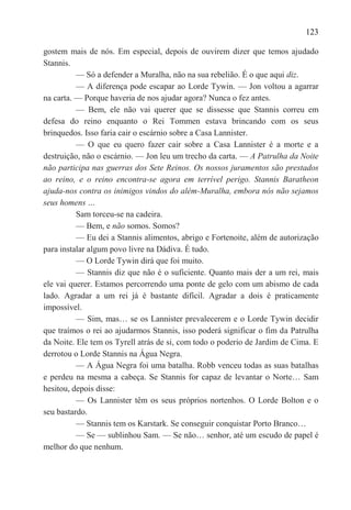 123

gostem mais de nós. Em especial, depois de ouvirem dizer que temos ajudado
Stannis.
          — Só a defender a Muralha, não na sua rebelião. É o que aqui diz.
          — A diferença pode escapar ao Lorde Tywin. — Jon voltou a agarrar
na carta. — Porque haveria de nos ajudar agora? Nunca o fez antes.
          — Bem, ele não vai querer que se dissesse que Stannis correu em
defesa do reino enquanto o Rei Tommen estava brincando com os seus
brinquedos. Isso faria cair o escárnio sobre a Casa Lannister.
          — O que eu quero fazer cair sobre a Casa Lannister é a morte e a
destruição, não o escárnio. — Jon leu um trecho da carta. — A Patrulha da Noite
não participa nas guerras dos Sete Reinos. Os nossos juramentos são prestados
ao reino, e o reino encontra-se agora em terrível perigo. Stannis Baratheon
ajuda-nos contra os inimigos vindos do além-Muralha, embora nós não sejamos
seus homens …
          Sam torceu-se na cadeira.
          — Bem, e não somos. Somos?
          — Eu dei a Stannis alimentos, abrigo e Fortenoite, além de autorização
para instalar algum povo livre na Dádiva. É tudo.
          — O Lorde Tywin dirá que foi muito.
          — Stannis diz que não é o suficiente. Quanto mais der a um rei, mais
ele vai querer. Estamos percorrendo uma ponte de gelo com um abismo de cada
lado. Agradar a um rei já é bastante difícil. Agradar a dois é praticamente
impossível.
          — Sim, mas… se os Lannister prevalecerem e o Lorde Tywin decidir
que traímos o rei ao ajudarmos Stannis, isso poderá significar o fim da Patrulha
da Noite. Ele tem os Tyrell atrás de si, com todo o poderio de Jardim de Cima. E
derrotou o Lorde Stannis na Água Negra.
          — A Água Negra foi uma batalha. Robb venceu todas as suas batalhas
e perdeu na mesma a cabeça. Se Stannis for capaz de levantar o Norte… Sam
hesitou, depois disse:
          — Os Lannister têm os seus próprios nortenhos. O Lorde Bolton e o
seu bastardo.
          — Stannis tem os Karstark. Se conseguir conquistar Porto Branco…
          — Se — sublinhou Sam. — Se não… senhor, até um escudo de papel é
melhor do que nenhum.
 