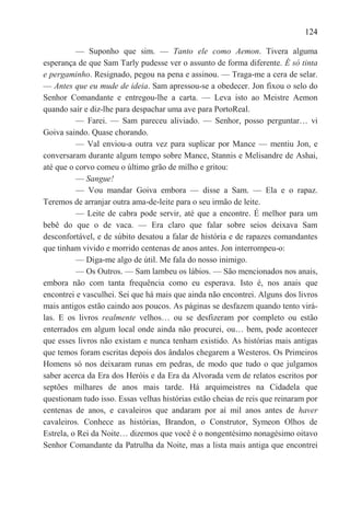 124

          — Suponho que sim. — Tanto ele como Aemon. Tivera alguma
esperança de que Sam Tarly pudesse ver o assunto de forma diferente. É só tinta
e pergaminho. Resignado, pegou na pena e assinou. — Traga-me a cera de selar.
— Antes que eu mude de ideia. Sam apressou-se a obedecer. Jon fixou o selo do
Senhor Comandante e entregou-lhe a carta. — Leva isto ao Meistre Aemon
quando saír e diz-lhe para despachar uma ave para PortoReal.
          — Farei. — Sam pareceu aliviado. — Senhor, posso perguntar… vi
Goiva saindo. Quase chorando.
          — Val enviou-a outra vez para suplicar por Mance — mentiu Jon, e
conversaram durante algum tempo sobre Mance, Stannis e Melisandre de Ashai,
até que o corvo comeu o último grão de milho e gritou:
          — Sangue!
          — Vou mandar Goiva embora — disse a Sam. — Ela e o rapaz.
Teremos de arranjar outra ama-de-leite para o seu irmão de leite.
          — Leite de cabra pode servir, até que a encontre. É melhor para um
bebê do que o de vaca. — Era claro que falar sobre seios deixava Sam
desconfortável, e de súbito desatou a falar de história e de rapazes comandantes
que tinham vivido e morrido centenas de anos antes. Jon interrompeu-o:
          — Diga-me algo de útil. Me fala do nosso inimigo.
          — Os Outros. — Sam lambeu os lábios. — São mencionados nos anais,
embora não com tanta frequência como eu esperava. Isto é, nos anais que
encontrei e vasculhei. Sei que há mais que ainda não encontrei. Alguns dos livros
mais antigos estão caindo aos poucos. As páginas se desfazem quando tento virá-
las. E os livros realmente velhos… ou se desfizeram por completo ou estão
enterrados em algum local onde ainda não procurei, ou… bem, pode acontecer
que esses livros não existam e nunca tenham existido. As histórias mais antigas
que temos foram escritas depois dos ândalos chegarem a Westeros. Os Primeiros
Homens só nos deixaram runas em pedras, de modo que tudo o que julgamos
saber acerca da Era dos Heróis e da Era da Alvorada vem de relatos escritos por
septões milhares de anos mais tarde. Há arquimeistres na Cidadela que
questionam tudo isso. Essas velhas histórias estão cheias de reis que reinaram por
centenas de anos, e cavaleiros que andaram por aí mil anos antes de haver
cavaleiros. Conhece as histórias, Brandon, o Construtor, Symeon Olhos de
Estrela, o Rei da Noite… dizemos que você é o nongentésimo nonagésimo oitavo
Senhor Comandante da Patrulha da Noite, mas a lista mais antiga que encontrei
 