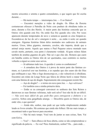 125

mostra seiscentos e setenta e quatro comandantes, o que sugere que foi escrita
durante…
          — Há muito tempo — interrompeu Jon. — E os Outros?
          — Encontrei menções a vidro de dragão. Os filhos da floresta
costumavam oferecer à Patrulha da Noite cem punhais de obsidiana todos os
anos, durante a Era dos Heróis. A maior parte das histórias concorda que os
Outros vêm quando está frio. Ou então fica frio quando eles vêm. Por vezes
aparecem durante tempestades de neve e somem-se quando os céus limpam-se.
Escondem-se da luz do sol e emergem à noite… ou então à noite cai quando
emergem. Algumas histórias falam deles montados nos cadáveres de animais
mortos. Ursos, lobos gigantes, mamutes, cavalos, não importa, desde que o
animal esteja morto. Aquele que matou o Paul Pequeno estava montado num
cavalo morto, portanto, essa parte é claramente verdade. Al-guns relatos falam
também de aranhas gigantes de gelo. Não sei o que elas são. Homens que caem
em batalha contra os Outros têm de ser queimados, caso contrário os mortos
voltarão a erguer-se como seus servos.
          — Já sabíamos tudo isso. A questão é: como os combatemos?
          — A armadura dos Outros é à prova da maior parte das lâminas co-
muns, se é possível crer nas histórias, e as espadas que eles usam são tão frias
que estilhaçam o aço. Mas o fogo desencoraja-os, e são vulneráveis à obsidiana.
Encontrei um relato da Longa Noite que falava do último herói a matar Outros
com uma lâmina de aço de dragão. Supostamente não conseguiam resistir-lhe.
          — Aço de dragão? — o termo era novo para Jon. — Aço valiriano?
          — Foi também essa a minha primeira ideia.
          — Então se eu conseguir convencer os senhores dos Sete Reinos a
darem-nos as suas lâminas valirianas, tudo será salvo? Isso não há de ser difícil.
— Não será mais difícil do que pedir-lhes para entregarem o dinheiro e os
castelos. Soltou uma gargalhada amarga. — Descobriu quem os Outros são, de
onde vêm, o que querem?
          — Ainda não, senhor, mas pode ser que tenha simplesmente andado
lendo os livros errados. Há centenas que ainda não folheei. Dê-me mais tempo, e
encontrarei tudo o que houver para encontrar.
          — Não há mais tempo. Você tem de juntar as suas coisas, Sam. Vai
com Goiva.
          — Vou? — Sam olhou-o de boca aberta, como se não compreendesse o
significado da palavra. — Eu vou? Para Atalaialeste, senhor? Ou… para onde…
 
