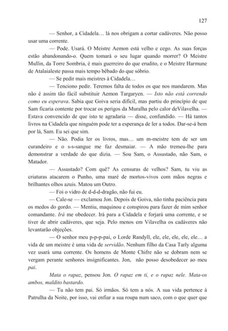 127

          — Senhor, a Cidadela… lá nos obrigam a cortar cadáveres. Não posso
usar uma corrente.
          — Pode. Usará. O Meistre Aemon está velho e cego. As suas forças
estão abandonando-o. Quem tomará o seu lugar quando morrer? O Meistre
Mullin, da Torre Sombria, é mais guerreiro do que erudito, e o Meistre Harmune
de Atalaialeste passa mais tempo bêbado do que sóbrio.
          — Se pedir mais meistres à Cidadela…
          — Tenciono pedir. Teremos falta de todos os que nos mandarem. Mas
não é assim tão fácil substituir Aemon Targaryen. — Isto não está correndo
como eu esperava. Sabia que Goiva seria difícil, mas partiu do princípio de que
Sam ficaria contente por trocar os perigos da Muralha pelo calor deVilavelha. —
Estava convencido de que isto te agradaria — disse, confundido. — Há tantos
livros na Cidadela que ninguém pode ter a esperança de ler a todos. Dar-se-á bem
por lá, Sam. Eu sei que sim.
          — Não. Podia ler os livros, mas… um m-meistre tem de ser um
curandeiro e o s-s-sangue me faz desmaiar. — A mão tremeu-lhe para
demonstrar a verdade do que dizia. — Sou Sam, o Assustado, não Sam, o
Matador.
          — Assustado? Com quê? As censuras de velhos? Sam, tu viu as
criaturas atacarem o Punho, uma maré de mortos-vivos com mãos negras e
brilhantes olhos azuis. Matou um Outro.
          — Foi o vidro de d-d-d-dragão, não fui eu.
          — Cale-se — exclamou Jon. Depois de Goiva, não tinha paciência para
os medos do gordo. — Mentiu, maquinou e conspirou para fazer de mim senhor
comandante. Irá me obedecer. Irá para a Cidadela e forjará uma corrente, e se
tiver de abrir cadáveres, que seja. Pelo menos em Vilavelha os cadáveres não
levantarão objeções.
          — O senhor meu p-p-p-pai, o Lorde Randyll, ele, ele, ele, ele, ele… a
vida de um meistre é uma vida de servidão. Nenhum filho da Casa Tarly alguma
vez usará uma corrente. Os homens de Monte Chifre não se dobram nem se
vergam perante senhores insignificantes. Jon, não posso desobedecer ao meu
pai.
          Mata o rapaz, pensou Jon. O rapaz em ti, e o rapaz nele. Mata-os
ambos, maldito bastardo.
          — Tu não tem pai. Só irmãos. Só tem a nós. A sua vida pertence à
Patrulha da Noite, por isso, vai enfiar a sua roupa num saco, com o que quer que
 
