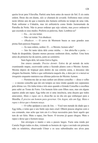 128

queira levar para Vilavelha. Partirá uma hora antes do nascer do Sol. E eis outra
ordem. Deste dia em diante, não se chamará de covarde. Enfrentou mais coisas
neste último ano do que a maioria dos homens enfrenta no tempo de uma vida.
Pode enfrentar a Cidadela, mas irá enfrentá-la como Irmão Juramentado da
Patrulha da Noite. Não te posso ordenar que seja valente, mas posso ordenar-te
que esconda os seus medos. Proferiu as palavras, Sam. Lembras-se?
          — Eu… eu vou tentar.
          — Não vai tentar. Vai obedecer.
          — Obedecer. — O corvo de Mormont baseu as suas grandes asas
pretas.Sam pareceu fraquejar.
          — Às suas ordens, senhor. O… o Meistre Aemon sabe?
          — Isto foi tanto ideia dele como minha. — Jon abriu-lhe a porta. —
Nada de despedidas. Quanto menos pessoas souberem disto, melhor. Uma hora
antes da primeira luz da aurora, junto ao cemitério.
          Sam fugiu dele, tal como Goiva fugira.
          Jon estava cansado. Preciso dormir. Estive de pé metade da noite
examinando mapas, escrevendo cartas e fazendo planos com o Meistre Aemon.
Mesmo depois de tropeçar para dentro da sua estreita cama, o descanso não
chegara facilmente. Sabia o que enfrentaria naquele dia, e dera por si a mexer-se
irrequieto enquanto matutava nas últimas palavras do Meistre Aemon.
          — Permita-me dar ao meu senhor um último conselho — disse o velho
— o mesmo conselho que dei em tempos ao meu irmão quando nos separamos
pela última vez. Ele tinha trinta e três anos quando o Grande Conselho o escolheu
para subir ao Trono de Ferro. Um homem feito com filhos seus, mas em alguns
aspetos ainda um rapaz. Egg tinha em si uma inocência, uma doçura que todos
amavamos. Mata o rapaz em ti, disse-lhe eu no dia em que embarquei para a
Muralha. É preciso um homem para governar. Um Aegon, não um Egg. Mata o
rapaz e deixa que o homem nasça.
          — O velho apalpara a cara de Jon. — Você tem metade da idade que o
Egg tinha, e temo que o seu fardo seja mais cruel. Obterá poucas alegrias com o
seu comando, mas acho que tem em ti a força necessária para fazer aquilo que
tem de ser feito. Mate o rapaz, Jon Snow. O inverno já quase chegou. Mate o
rapaz e deixe que o homem nasça.
          Jon envergou o manto e saiu a passos largos. Fazia uma ronda por
Castelo Negro todos os dias, visitando os homens de vigia e ouvindo em primeira
mão os relatórios, observando Ulmer e os seus subordinados nos alvos para
 