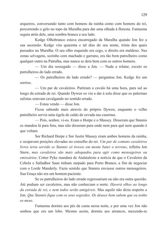 129

arqueiros, conversando tanto com homens da rainha como com homens do rei,
percorrendo o gelo no topo da Muralha para dar uma olhada à floresta. Fantasma
seguia atrás dele, uma sombra branca a seu lado.
           Kedge Olhobranco estava encarregado da Muralha quando Jon fez a
sua ascensão. Kedge vira quarenta e tal dias do seu nome, trinta dos quais
passados na Muralha. O seu olho esquerdo era cego, o direito era maldoso. Nas
zonas selvagens, sozinho com machado e garrano, era tão bom patrulheiro como
qualquer outro na Patrulha, mas nunca se dera bem com os outros homens.
           — Um dia sossegado — disse a Jon. — Nada a relatar, exceto os
patrulheiros do lado errado.
           — Os patrulheiros do lado errado? — perguntou Jon. Kedge fez um
sorriso.
           — Um par de cavaleiros. Partiram a cavalo há uma hora, para sul ao
longo da estrada de rei. Quando Dywen os viu a dar à sola disse que os palermas
sulistas estavam cavalgando no sentido errado.
           — Estou vendo — disse Jon.
           Ficou sabendo mais através do próprio Dywen, enquanto o velho
patrulheiro servia uma tigela de caldo de cevada nas casernas.
           — Pois, senhor, vi-os. Eram o Horpe e o Massey. Disseram que Stannis
os mandou lá para fora, mas não disseram para onde nem para quê nem quando é
que voltam.
           Sor Richard Horpe e Sor Justin Massey eram ambos homens da rainha,
e ocupavam posições elevadas no conselho do rei. Um par de comuns cavaleiros
livres teria servido se Stannis só tivesse em mente bater o terreno, refletiu Jon
Snow, mas cavaleiros são mais adequados para agir como mensageiros ou
emissários. Cotter Pyke mandara de Atalaialeste a notícia de que o Cavaleiro da
Cebola e Salladhor Saan tinham zarpado para Porto Branco, a fim de negociar
com o Lorde Manderly. Fazia sentido que Stannis enviasse outros mensageiros.
Sua Graça não era um homem paciente.
           Se os patrulheiros do lado errado regressariam ou não era outra questão.
Até podiam ser cavaleiros, mas não conheciam o norte. Haverá olhos ao longo
da estrada de rei, e nem todos serão amigáveis. Mas aquilo não dizia respeito a
Jon. Que Stannis fique com os seus segredos. Os deuses bem sabem que eu tenho
os meus.
           Fantasma dormiu aos pés da cama nessa noite, e por uma vez Jon não
sonhou que era um lobo. Mesmo assim, dormiu aos arrancos, mexendo-se
 