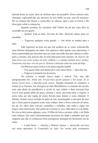 130

durante horas na cama antes de deslizar para um pesadelo. Goiva entrava nele,
chorando, suplicando-lhe que deixasse os seus bebês em paz, mas ele arrancou-
lhe as crianças dos braços e cortou-lhes as cabeças, após o que as trocou e lhe
disse para voltar a costura-las.
          Quando acordou, foi encontrar Edd Tollett em pé por cima dele na
escuridão do seu quarto.
          — Senhor? Está na hora. Na hora do lobo. Deixaste ordens para ser
acordado.
          — Traga-me qualquer coisa quente. — Jon atirou as mantas para o
lado.
          Edd regressou na hora em que Jon acabava de se vestir, enfiando-lhe
uma chávena fumegante nas mãos. Jon esperava vinho quente com especiarias, e
ficou surpreendido por descobrir que era sopa, um caldo fino que cheirava a alho-
poró e cenoura, mas parecia não ter nem alho-poró nem cenoura. Os cheiros são
mais fortes nos meus sonhos de lobo, refletiu, e a comida também desce melhor.
Fantasma está mais vivo do que eu. Deixou a chávena vazia em cima da forja.
          Era Barricas quem estava à sua porta naquela manhã.
          — Vou querer falar com Bedwyck e com Janos Slynt — disse-lhe Jon.
          — Traga-os à primeira luz da aurora.
          No exterior, o mundo estava negro e imóvel. Frio, mas não
perigosamente frio. Ainda não. Ficará mais quente quando o Sol surgir. Se os
deuses forem bons, a Muralha pode chorar. Quando chegaram ao cemitério, a
coluna já se formara. Jon entregara ao Jack BlackBulwer o comando da escolta,
com uma dúzia de patrulheiros a cavalo às suas ordens e duas carroças.Uma
levava uma grande pilha de arcas, caixotes e sacos, provisões para a viagem. A
outra tinha um teto rígido de couro fervido para manter o vento afastado. O
Meistre Aemon estava sentado na parte de trás, aconchegado a uma pele de urso
que o fazia parecer pequeno como uma criança. Sam e Goiva estavam ali perto,
em pé. Os olhos dela estavam vermelhos e inchados, mas tinha o rapaz nos
braços, bem entrouxado. Não podia ter a certeza se era o filho dela ou o de Dalla.
Só vira os dois juntos algumas vezes. O filho de Goiva era mais velho, o de Dalla
mais robusto, mas eram suficientemente próximos em idade e tamanho para que
ninguém que não os conhecesse bem conseguisse distingui-los facilmente um do
outro.
          — Lorde Snow — chamou o Meistre Aemon — deixei-lhe um livro
nos meus aposentos. O Compêndio de Jade. Foi escrito pelo aventureiro
 
