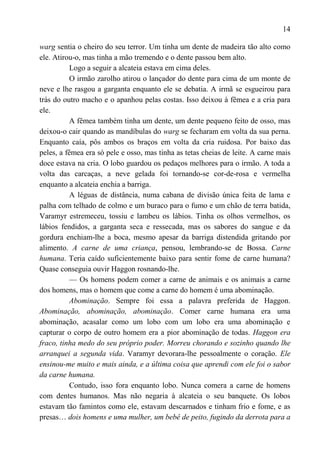 14

warg sentia o cheiro do seu terror. Um tinha um dente de madeira tão alto como
ele. Atirou-o, mas tinha a mão tremendo e o dente passou bem alto.
          Logo a seguir a alcateia estava em cima deles.
          O irmão zarolho atirou o lançador do dente para cima de um monte de
neve e lhe rasgou a garganta enquanto ele se debatia. A irmã se esgueirou para
trás do outro macho e o apanhou pelas costas. Isso deixou à fêmea e a cria para
ele.
          A fêmea também tinha um dente, um dente pequeno feito de osso, mas
deixou-o cair quando as mandíbulas do warg se fecharam em volta da sua perna.
Enquanto caía, pôs ambos os braços em volta da cria ruidosa. Por baixo das
peles, a fêmea era só pele e osso, mas tinha as tetas cheias de leite. A carne mais
doce estava na cria. O lobo guardou os pedaços melhores para o irmão. A toda a
volta das carcaças, a neve gelada foi tornando-se cor-de-rosa e vermelha
enquanto a alcateia enchia a barriga.
          A léguas de distância, numa cabana de divisão única feita de lama e
palha com telhado de colmo e um buraco para o fumo e um chão de terra batida,
Varamyr estremeceu, tossiu e lambeu os lábios. Tinha os olhos vermelhos, os
lábios fendidos, a garganta seca e ressecada, mas os sabores do sangue e da
gordura enchiam-lhe a boca, mesmo apesar da barriga distendida gritando por
alimento. A carne de uma criança, pensou, lembrando-se de Bossa. Carne
humana. Teria caído suficientemente baixo para sentir fome de carne humana?
Quase conseguia ouvir Haggon rosnando-lhe.
          — Os homens podem comer a carne de animais e os animais a carne
dos homens, mas o homem que come a carne do homem é uma abominação.
          Abominação. Sempre foi essa a palavra preferida de Haggon.
Abominação, abominação, abominação. Comer carne humana era uma
abominação, acasalar como um lobo com um lobo era uma abominação e
capturar o corpo de outro homem era a pior abominação de todas. Haggon era
fraco, tinha medo do seu próprio poder. Morreu chorando e sozinho quando lhe
arranquei a segunda vida. Varamyr devorara-lhe pessoalmente o coração. Ele
ensinou-me muito e mais ainda, e a última coisa que aprendi com ele foi o sabor
da carne humana.
          Contudo, isso fora enquanto lobo. Nunca comera a carne de homens
com dentes humanos. Mas não negaria à alcateia o seu banquete. Os lobos
estavam tão famintos como ele, estavam descarnados e tinham frio e fome, e as
presas… dois homens e uma mulher, um bebê de peito, fugindo da derrota para a
 