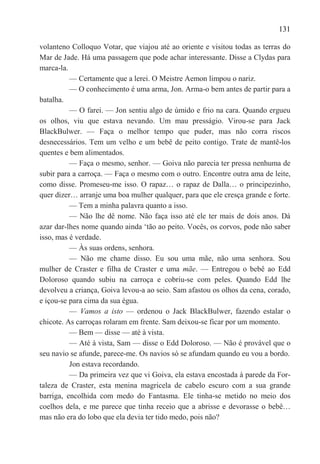 131

volanteno Colloquo Votar, que viajou até ao oriente e visitou todas as terras do
Mar de Jade. Há uma passagem que pode achar interessante. Disse a Clydas para
marca-la.
          — Certamente que a lerei. O Meistre Aemon limpou o nariz.
          — O conhecimento é uma arma, Jon. Arma-o bem antes de partir para a
batalha.
          — O farei. — Jon sentiu algo de úmido e frio na cara. Quando ergueu
os olhos, viu que estava nevando. Um mau presságio. Virou-se para Jack
BlackBulwer. — Faça o melhor tempo que puder, mas não corra riscos
desnecessários. Tem um velho e um bebê de peito contigo. Trate de mantê-los
quentes e bem alimentados.
          — Faça o mesmo, senhor. — Goiva não parecia ter pressa nenhuma de
subir para a carroça. — Faça o mesmo com o outro. Encontre outra ama de leite,
como disse. Promeseu-me isso. O rapaz… o rapaz de Dalla… o principezinho,
quer dizer… arranje uma boa mulher qualquer, para que ele cresça grande e forte.
          — Tem a minha palavra quanto a isso.
          — Não lhe dê nome. Não faça isso até ele ter mais de dois anos. Dá
azar dar-lhes nome quando ainda ‗tão ao peito. Vocês, os corvos, pode não saber
isso, mas é verdade.
          — Às suas ordens, senhora.
          — Não me chame disso. Eu sou uma mãe, não uma senhora. Sou
mulher de Craster e filha de Craster e uma mãe. — Entregou o bebê ao Edd
Doloroso quando subiu na carroça e cobriu-se com peles. Quando Edd lhe
devolveu a criança, Goiva levou-a ao seio. Sam afastou os olhos da cena, corado,
e içou-se para cima da sua égua.
          — Vamos a isto — ordenou o Jack BlackBulwer, fazendo estalar o
chicote. As carroças rolaram em frente. Sam deixou-se ficar por um momento.
          — Bem — disse — até à vista.
          — Até à vista, Sam — disse o Edd Doloroso. — Não é provável que o
seu navio se afunde, parece-me. Os navios só se afundam quando eu vou a bordo.
          Jon estava recordando.
          — Da primeira vez que vi Goiva, ela estava encostada à parede da For-
taleza de Craster, esta menina magricela de cabelo escuro com a sua grande
barriga, encolhida com medo do Fantasma. Ele tinha-se metido no meio dos
coelhos dela, e me parece que tinha receio que a abrisse e devorasse o bebê…
mas não era do lobo que ela devia ter tido medo, pois não?
 