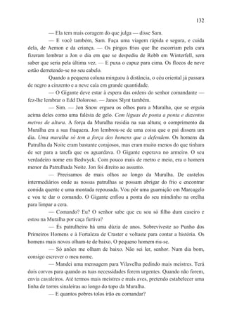 132

          — Ela tem mais coragem do que julga — disse Sam.
          — E você também, Sam. Faça uma viagem rápida e segura, e cuida
dela, de Aemon e da criança. — Os pingos frios que lhe escorriam pela cara
fizeram lembrar a Jon o dia em que se despediu de Robb em Winterfell, sem
saber que seria pela última vez. — E puxa o capuz para cima. Os flocos de neve
estão derretendo-se no seu cabelo.
          Quando a pequena coluna minguou à distância, o céu oriental já passara
de negro a cinzento e a neve caía em grande quantidade.
          — O Gigante deve estar à espera das ordens do senhor comandante —
fez-lhe lembrar o Edd Doloroso. — Janos Slynt também.
          — Sim. — Jon Snow ergueu os olhos para a Muralha, que se erguia
acima deles como uma falésia de gelo. Cem léguas de ponta a ponta e duzentos
metros de altura. A força da Muralha residia na sua altura; o comprimento da
Muralha era a sua fraqueza. Jon lembrou-se de uma coisa que o pai dissera um
dia. Uma muralha só tem a força dos homens que a defendem. Os homens da
Patrulha da Noite eram bastante corajosos, mas eram muito menos do que tinham
de ser para a tarefa que os aguardava. O Gigante esperava no armeiro. O seu
verdadeiro nome era Bedwyck. Com pouco mais de metro e meio, era o homem
menor da Patrulhada Noite. Jon foi direito ao assunto.
          — Precisamos de mais olhos ao longo da Muralha. De castelos
intermediários onde as nossas patrulhas se possam abrigar do frio e encontrar
comida quente e uma montada repousada. Vou pôr uma guarnição em Marcagelo
e vou te dar o comando. O Gigante enfiou a ponta do seu mindinho na orelha
para limpar a cera.
          — Comando? Eu? O senhor sabe que eu sou só filho dum caseiro e
estou na Muralha por caça furtiva?
          — És patrulheiro há uma dúzia de anos. Sobreviveste ao Punho dos
Primeiros Homens e à Fortaleza de Craster e voltaste para contar a história. Os
homens mais novos olham-te de baixo. O pequeno homem riu-se.
          — Só anões me olham de baixo. Não sei ler, senhor. Num dia bom,
consigo escrever o meu nome.
          — Mandei uma mensagem para Vilavelha pedindo mais meistres. Terá
dois corvos para quando as tuas necessidades forem urgentes. Quando não forem,
envia cavaleiros. Até termos mais meistres e mais aves, pretendo estabelecer uma
linha de torres sinaleiras ao longo do topo da Muralha.
          — E quantos pobres tolos irão eu comandar?
 