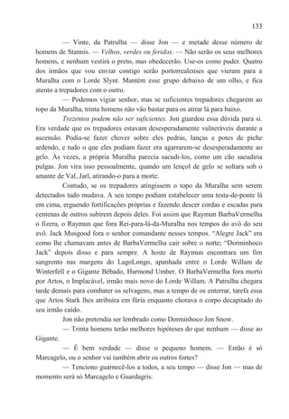 133

           — Vinte, da Patrulha — disse Jon — e metade desse número de
homens de Stannis. — Velhos, verdes ou feridos. — Não serão os seus melhores
homens, e nenhum vestirá o preto, mas obedecerão. Use-os como puder. Quatro
dos irmãos que vou enviar contigo serão portorrealenses que vieram para a
Muralha com o Lorde Slynt. Mantém esse grupo debaixo de um olho, e fica
atento a trepadores com o outro.
           — Podemos vigiar senhor, mas se suficientes trepadores chegarem ao
topo da Muralha, trinta homens não vão bastar para os atirar lá para baixo.
           Trezentos podem não ser suficientes. Jon guardou essa dúvida para si.
Era verdade que os trepadores estavam desesperadamente vulneráveis durante a
ascensão. Podia-se fazer chover sobre eles pedras, lanças e potes de piche
ardendo, e tudo o que eles podiam fazer era agarrarem-se desesperadamente ao
gelo. Às vezes, a própria Muralha parecia sacudi-los, como um cão sacudiria
pulgas. Jon vira isso pessoalmente, quando um lençol de gelo se soltara sob o
amante de Val, Jarl, atirando-o para a morte.
           Contudo, se os trepadores atingissem o topo da Muralha sem serem
detectados tudo mudava. A seu tempo podiam estabelecer uma testa-de-ponte lá
em cima, erguendo fortificações próprias e fazendo descer cordas e escadas para
centenas de outros subirem depois deles. Foi assim que Raymun BarbaVermelha
o fizera, o Raymun que fora Rei-para-lá-da-Muralha nos tempos do avô do seu
avô. Jack Musgood fora o senhor comandante nesses tempos. ―Alegre Jack‖ era
como lhe chamavam antes de BarbaVermelha cair sobre o norte; ―Dorminhoco
Jack‖ depois disso e para sempre. A hoste de Raymun encontrara um fim
sangrento nas margens do LagoLongo, apanhada entre o Lorde Willam de
Winterfell e o Gigante Bêbado, Harmond Umber. O BarbaVermelha fora morto
por Artos, o Implacável, irmão mais novo do Lorde Willam. A Patrulha chegara
tarde demais para combater os selvagens, mas a tempo de os enterrar, tarefa essa
que Artos Stark lhes atribuíra em fúria enquanto chorava o corpo decapitado do
seu irmão caído.
           Jon não pretendia ser lembrado como Dorminhoco Jon Snow.
           — Trinta homens terão melhores hipóteses do que nenhum — disse ao
Gigante.
           — É bem verdade — disse o pequeno homem. — Então é só
Marcagelo, ou o senhor vai também abrir os outros fortes?
           — Tenciono guarnecê-los a todos, a seu tempo — disse Jon — mas de
momento será só Marcagelo e Guardagris.
 