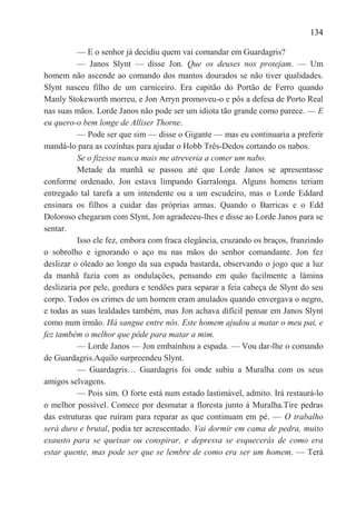 134

          — E o senhor já decidiu quem vai comandar em Guardagris?
          — Janos Slynt — disse Jon. Que os deuses nos protejam. — Um
homem não ascende ao comando dos mantos dourados se não tiver qualidades.
Slynt nasceu filho de um carniceiro. Era capitão do Portão de Ferro quando
Manly Stokeworth morreu, e Jon Arryn promoveu-o e pôs a defesa de Porto Real
nas suas mãos. Lorde Janos não pode ser um idiota tão grande como parece. — E
eu quero-o bem longe de Alliser Thorne.
          — Pode ser que sim — disse o Gigante — mas eu continuaria a preferir
mandá-lo para as cozinhas para ajudar o Hobb Três-Dedos cortando os nabos.
          Se o fizesse nunca mais me atreveria a comer um nabo.
          Metade da manhã se passou até que Lorde Janos se apresentasse
conforme ordenado. Jon estava limpando Garralonga. Alguns homens teriam
entregado tal tarefa a um intendente ou a um escudeiro, mas o Lorde Eddard
ensinara os filhos a cuidar das próprias armas. Quando o Barricas e o Edd
Doloroso chegaram com Slynt, Jon agradeceu-lhes e disse ao Lorde Janos para se
sentar.
          Isso ele fez, embora com fraca elegância, cruzando os braços, franzindo
o sobrolho e ignorando o aço nu nas mãos do senhor comandante. Jon fez
deslizar o oleado ao longo da sua espada bastarda, observando o jogo que a luz
da manhã fazia com as ondulações, pensando em quão facilmente a lâmina
deslizaria por pele, gordura e tendões para separar a feia cabeça de Slynt do seu
corpo. Todos os crimes de um homem eram anulados quando envergava o negro,
e todas as suas lealdades também, mas Jon achava difícil pensar em Janos Slynt
como num irmão. Há sangue entre nós. Este homem ajudou a matar o meu pai, e
fez também o melhor que pôde para matar a mim.
          — Lorde Janos — Jon embainhou a espada. — Vou dar-lhe o comando
de Guardagris.Aquilo surpreendeu Slynt.
          — Guardagris… Guardagris foi onde subiu a Muralha com os seus
amigos selvagens.
          — Pois sim. O forte está num estado lastimável, admito. Irá restaurá-lo
o melhor possível. Comece por desmatar a floresta junto à Muralha.Tire pedras
das estruturas que ruíram para reparar as que continuam em pé. — O trabalho
será duro e brutal, podia ter acrescentado. Vai dormir em cama de pedra, muito
exausto para se queixar ou conspirar, e depressa se esquecerás de como era
estar quente, mas pode ser que se lembre de como era ser um homem. — Terá
 
